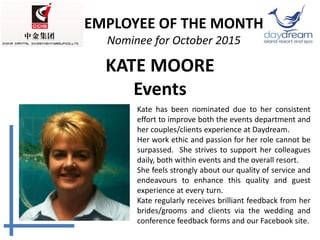 KATE MOORE
Events
Kate has been nominated due to her consistent
effort to improve both the events department and
her couples/clients experience at Daydream.
Her work ethic and passion for her role cannot be
surpassed. She strives to support her colleagues
daily, both within events and the overall resort.
She feels strongly about our quality of service and
endeavours to enhance this quality and guest
experience at every turn.
Kate regularly receives brilliant feedback from her
brides/grooms and clients via the wedding and
conference feedback forms and our Facebook site.
EMPLOYEE OF THE MONTH
Nominee for October 2015
 