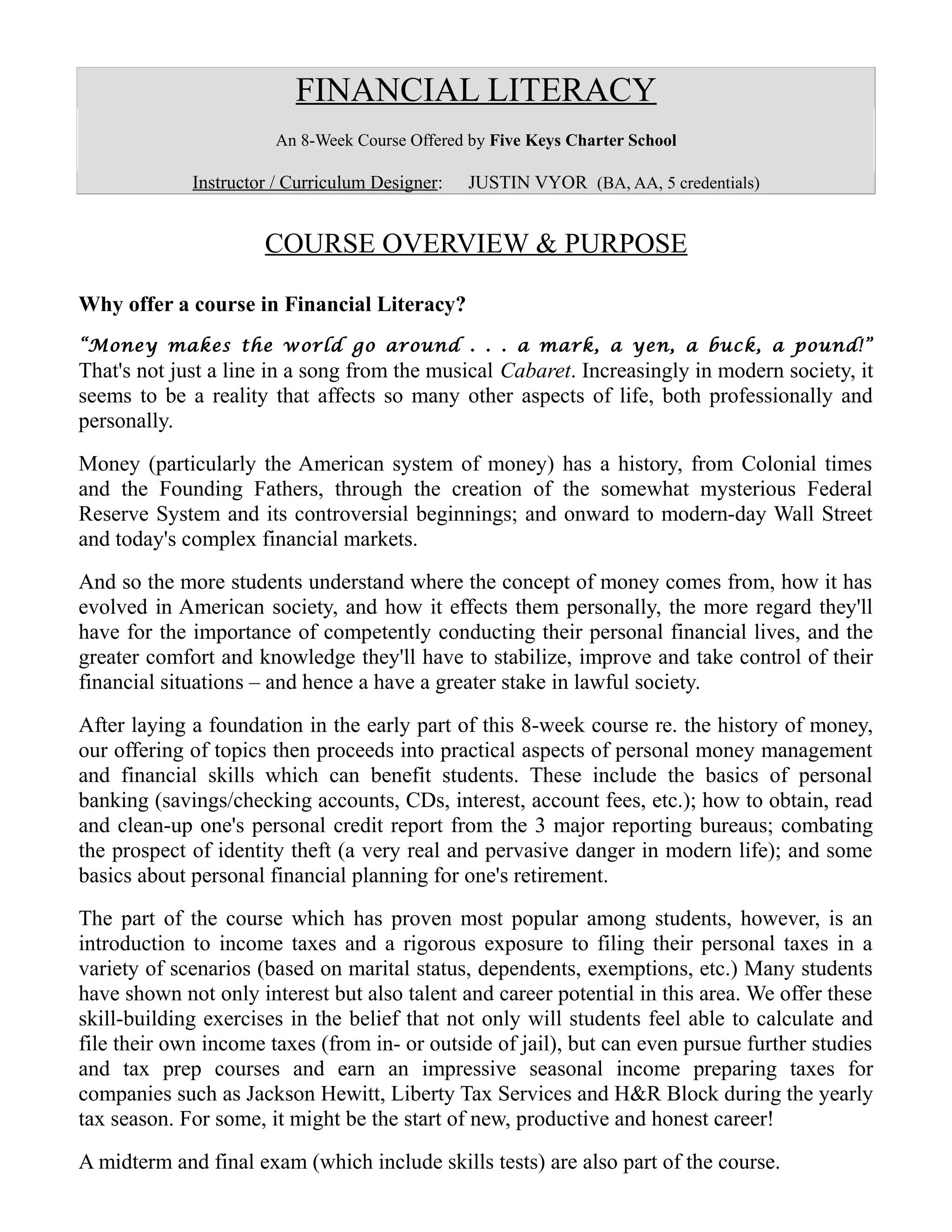 FINANCIAL LITERACY
An 8-Week Course Offered by Five Keys Charter School
Instructor / Curriculum Designer: JUSTIN VYOR (BA, AA, 5 credentials)
COURSE OVERVIEW & PURPOSE
Why offer a course in Financial Literacy?
“Money makes the world go around . . . a mark, a yen, a buck, a pound!”
That's not just a line in a song from the musical Cabaret. Increasingly in modern society, it
seems to be a reality that affects so many other aspects of life, both professionally and
personally.
Money (particularly the American system of money) has a history, from Colonial times
and the Founding Fathers, through the creation of the somewhat mysterious Federal
Reserve System and its controversial beginnings; and onward to modern-day Wall Street
and today's complex financial markets.
And so the more students understand where the concept of money comes from, how it has
evolved in American society, and how it effects them personally, the more regard they'll
have for the importance of competently conducting their personal financial lives, and the
greater comfort and knowledge they'll have to stabilize, improve and take control of their
financial situations – and hence a have a greater stake in lawful society.
After laying a foundation in the early part of this 8-week course re. the history of money,
our offering of topics then proceeds into practical aspects of personal money management
and financial skills which can benefit students. These include the basics of personal
banking (savings/checking accounts, CDs, interest, account fees, etc.); how to obtain, read
and clean-up one's personal credit report from the 3 major reporting bureaus; combating
the prospect of identity theft (a very real and pervasive danger in modern life); and some
basics about personal financial planning for one's retirement.
The part of the course which has proven most popular among students, however, is an
introduction to income taxes and a rigorous exposure to filing their personal taxes in a
variety of scenarios (based on marital status, dependents, exemptions, etc.) Many students
have shown not only interest but also talent and career potential in this area. We offer these
skill-building exercises in the belief that not only will students feel able to calculate and
file their own income taxes (from in- or outside of jail), but can even pursue further studies
and tax prep courses and earn an impressive seasonal income preparing taxes for
companies such as Jackson Hewitt, Liberty Tax Services and H&R Block during the yearly
tax season. For some, it might be the start of new, productive and honest career!
A midterm and final exam (which include skills tests) are also part of the course.
 