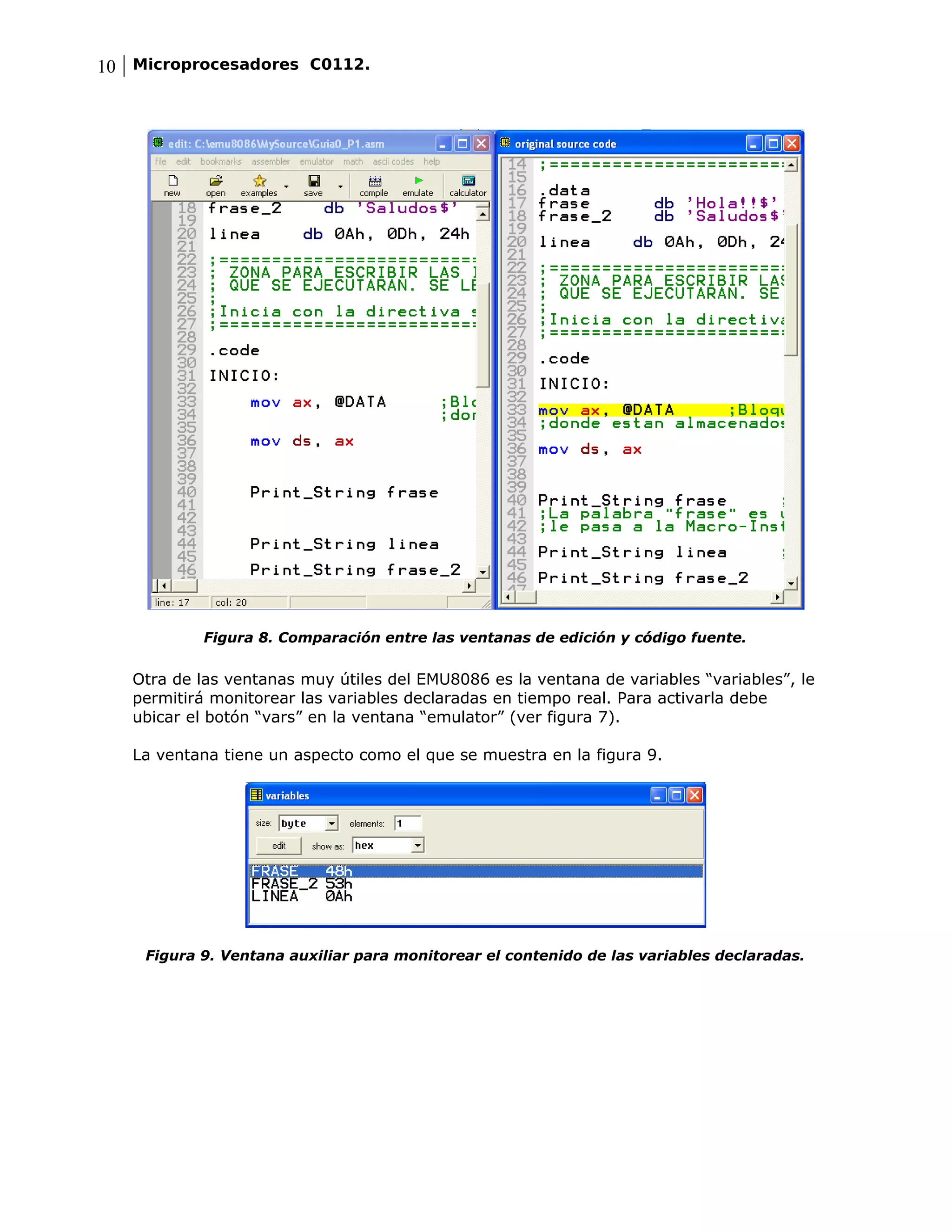 10 Microprocesadores C0112.




           Figura 8. Comparación entre las ventanas de edición y código fuente.


   Otra de las ventanas muy útiles del EMU8086 es la ventana de variables “variables”, le
   permitirá monitorear las variables declaradas en tiempo real. Para activarla debe
   ubicar el botón “vars” en la ventana “emulator” (ver figura 7).

   La ventana tiene un aspecto como el que se muestra en la figura 9.




    Figura 9. Ventana auxiliar para monitorear el contenido de las variables declaradas.
 