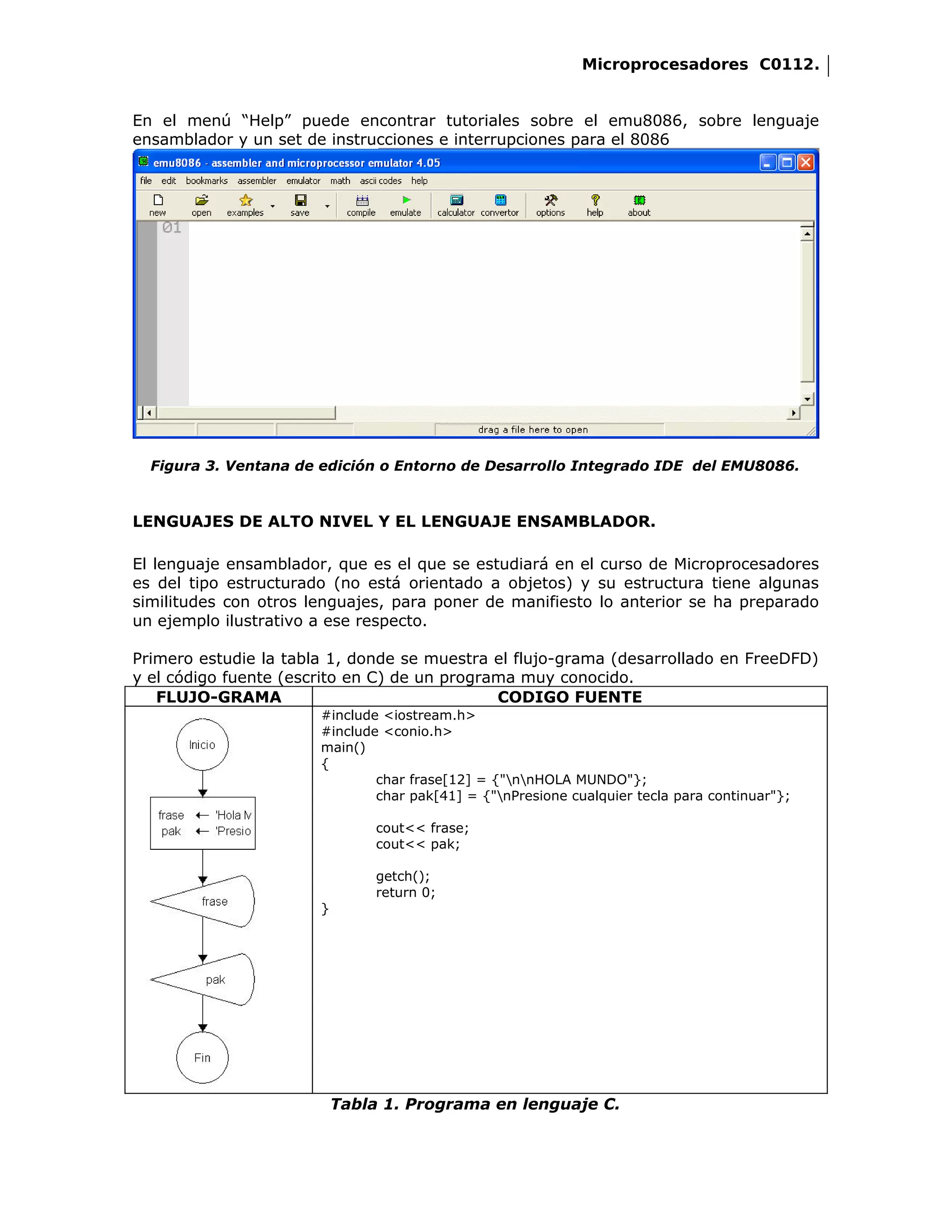 Microprocesadores C0112.


En el menú “Help” puede encontrar tutoriales sobre el emu8086, sobre lenguaje
ensamblador y un set de instrucciones e interrupciones para el 8086




  Figura 3. Ventana de edición o Entorno de Desarrollo Integrado IDE del EMU8086.



LENGUAJES DE ALTO NIVEL Y EL LENGUAJE ENSAMBLADOR.

El lenguaje ensamblador, que es el que se estudiará en el curso de Microprocesadores
es del tipo estructurado (no está orientado a objetos) y su estructura tiene algunas
similitudes con otros lenguajes, para poner de manifiesto lo anterior se ha preparado
un ejemplo ilustrativo a ese respecto.

Primero estudie la tabla 1, donde se muestra el flujo-grama (desarrollado en FreeDFD)
y el código fuente (escrito en C) de un programa muy conocido.
   FLUJO-GRAMA                                CODIGO FUENTE
                       #include <iostream.h>
                       #include <conio.h>
                       main()
                       {
                               char frase[12] = {"nnHOLA MUNDO"};
                               char pak[41] = {"nPresione cualquier tecla para continuar"};

                                cout<< frase;
                                cout<< pak;

                                getch();
                                return 0;
                       }




                           Tabla 1. Programa en lenguaje C.
 