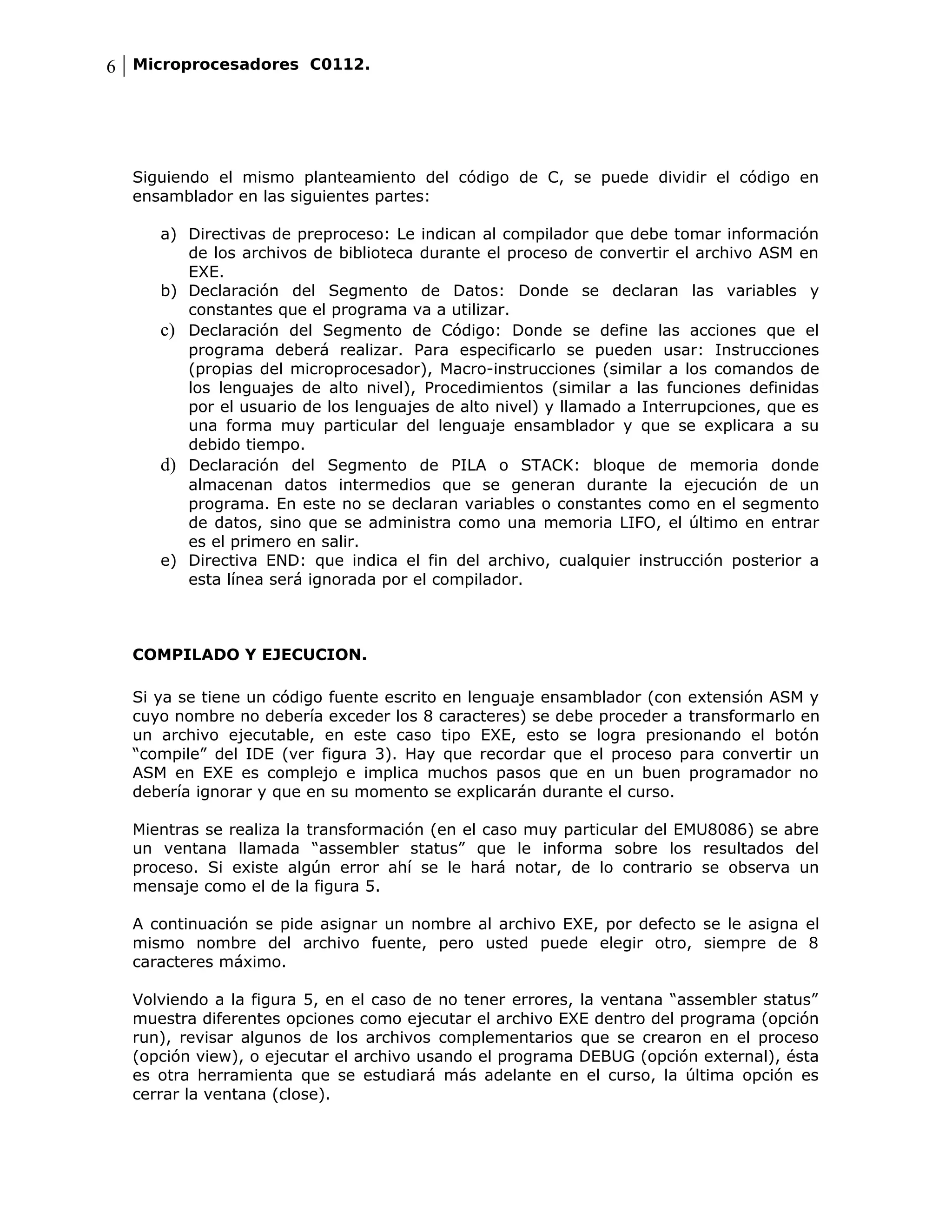 6 Microprocesadores C0112.




  Siguiendo el mismo planteamiento del código de C, se puede dividir el código en
  ensamblador en las siguientes partes:

     a) Directivas de preproceso: Le indican al compilador que debe tomar información
        de los archivos de biblioteca durante el proceso de convertir el archivo ASM en
        EXE.
     b) Declaración del Segmento de Datos: Donde se declaran las variables y
        constantes que el programa va a utilizar.
     c) Declaración del Segmento de Código: Donde se define las acciones que el
        programa deberá realizar. Para especificarlo se pueden usar: Instrucciones
        (propias del microprocesador), Macro-instrucciones (similar a los comandos de
        los lenguajes de alto nivel), Procedimientos (similar a las funciones definidas
        por el usuario de los lenguajes de alto nivel) y llamado a Interrupciones, que es
        una forma muy particular del lenguaje ensamblador y que se explicara a su
        debido tiempo.
     d) Declaración del Segmento de PILA o STACK: bloque de memoria donde
        almacenan datos intermedios que se generan durante la ejecución de un
        programa. En este no se declaran variables o constantes como en el segmento
        de datos, sino que se administra como una memoria LIFO, el último en entrar
        es el primero en salir.
     e) Directiva END: que indica el fin del archivo, cualquier instrucción posterior a
        esta línea será ignorada por el compilador.



  COMPILADO Y EJECUCION.

  Si ya se tiene un código fuente escrito en lenguaje ensamblador (con extensión ASM y
  cuyo nombre no debería exceder los 8 caracteres) se debe proceder a transformarlo en
  un archivo ejecutable, en este caso tipo EXE, esto se logra presionando el botón
  “compile” del IDE (ver figura 3). Hay que recordar que el proceso para convertir un
  ASM en EXE es complejo e implica muchos pasos que en un buen programador no
  debería ignorar y que en su momento se explicarán durante el curso.

  Mientras se realiza la transformación (en el caso muy particular del EMU8086) se abre
  un ventana llamada “assembler status” que le informa sobre los resultados del
  proceso. Si existe algún error ahí se le hará notar, de lo contrario se observa un
  mensaje como el de la figura 5.

  A continuación se pide asignar un nombre al archivo EXE, por defecto se le asigna el
  mismo nombre del archivo fuente, pero usted puede elegir otro, siempre de 8
  caracteres máximo.

  Volviendo a la figura 5, en el caso de no tener errores, la ventana “assembler status”
  muestra diferentes opciones como ejecutar el archivo EXE dentro del programa (opción
  run), revisar algunos de los archivos complementarios que se crearon en el proceso
  (opción view), o ejecutar el archivo usando el programa DEBUG (opción external), ésta
  es otra herramienta que se estudiará más adelante en el curso, la última opción es
  cerrar la ventana (close).
 