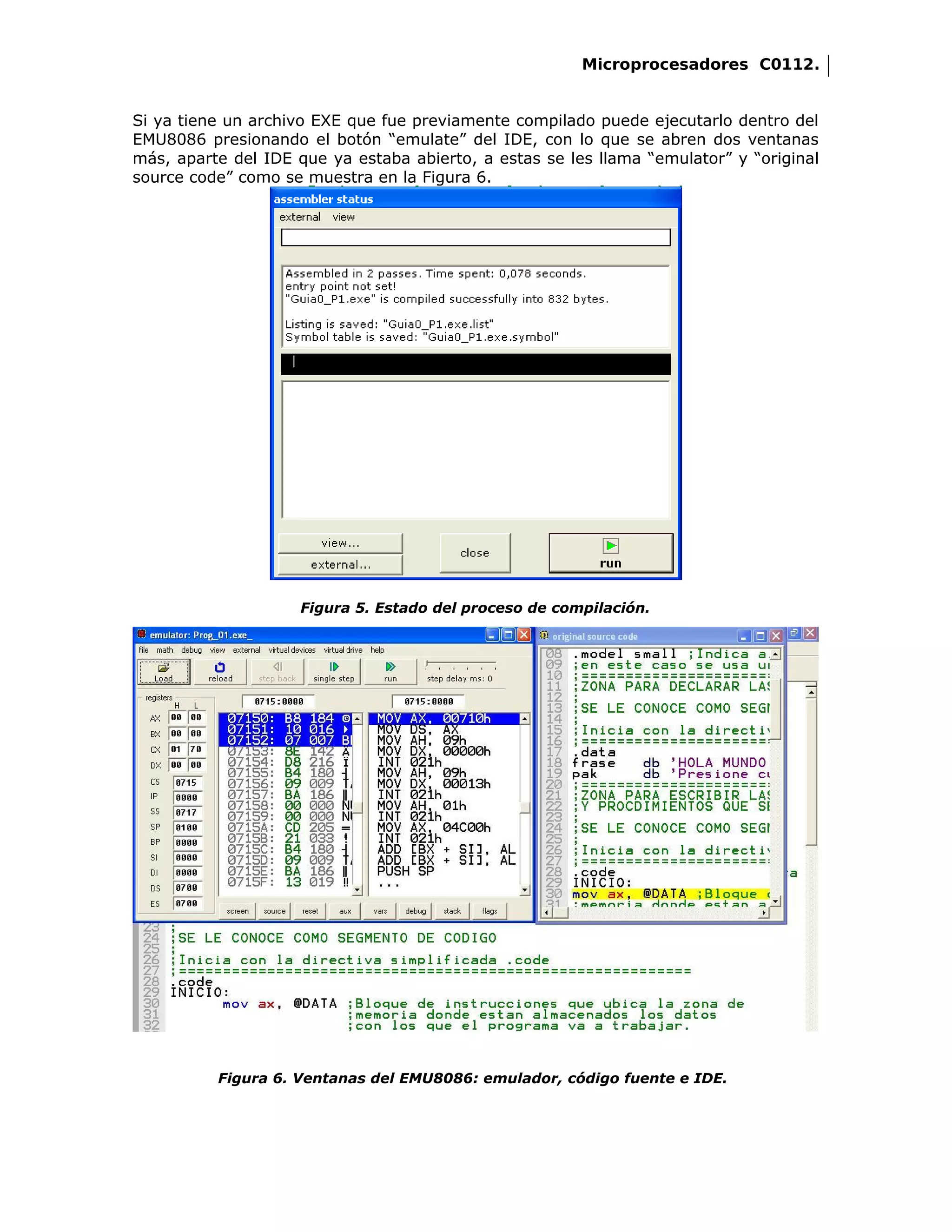 Microprocesadores C0112.


Si ya tiene un archivo EXE que fue previamente compilado puede ejecutarlo dentro del
EMU8086 presionando el botón “emulate” del IDE, con lo que se abren dos ventanas
más, aparte del IDE que ya estaba abierto, a estas se les llama “emulator” y “original
source code” como se muestra en la Figura 6.




                     Figura 5. Estado del proceso de compilación.




          Figura 6. Ventanas del EMU8086: emulador, código fuente e IDE.
 