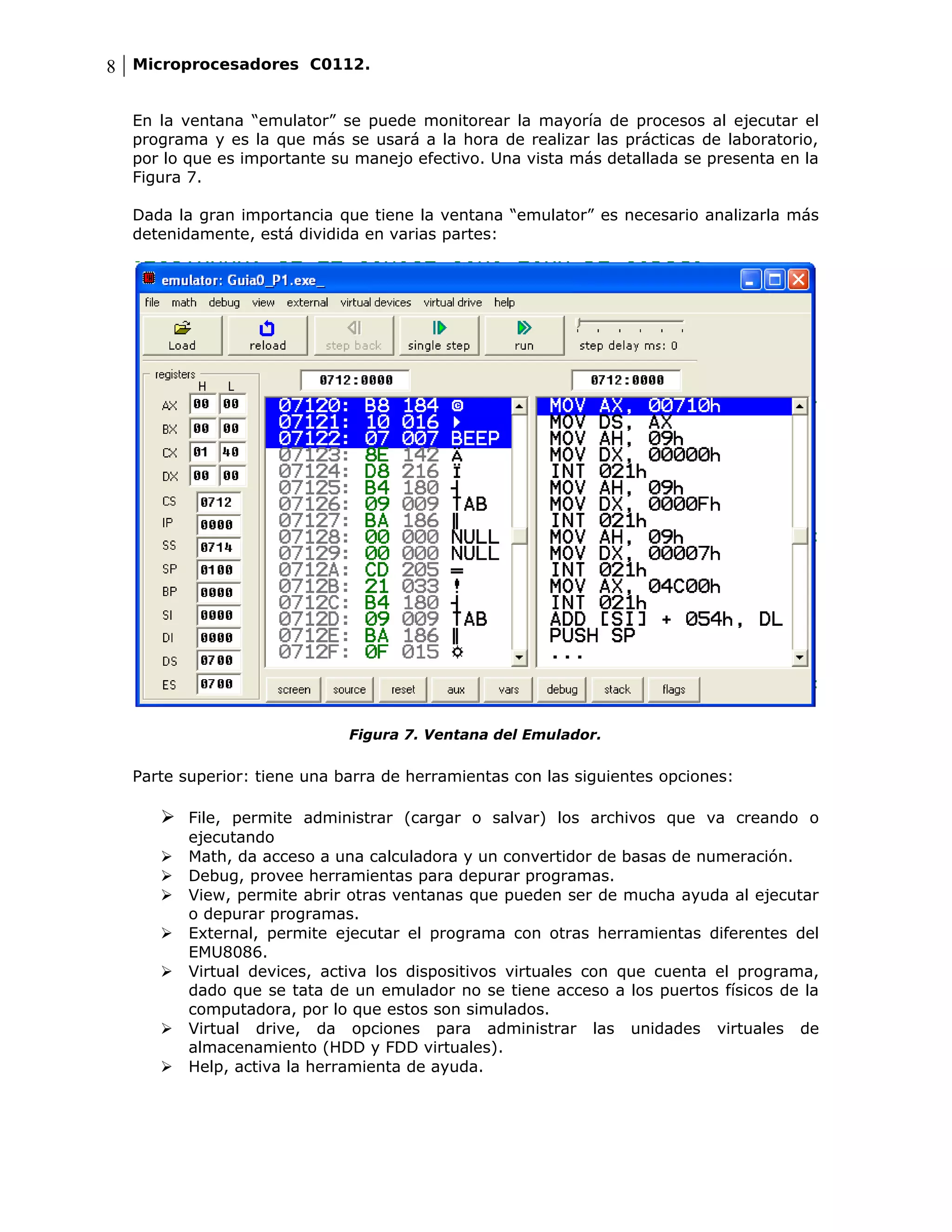 8 Microprocesadores C0112.

  En la ventana “emulator” se puede monitorear la mayoría de procesos al ejecutar el
  programa y es la que más se usará a la hora de realizar las prácticas de laboratorio,
  por lo que es importante su manejo efectivo. Una vista más detallada se presenta en la
  Figura 7.

  Dada la gran importancia que tiene la ventana “emulator” es necesario analizarla más
  detenidamente, está dividida en varias partes:




                             Figura 7. Ventana del Emulador.


  Parte superior: tiene una barra de herramientas con las siguientes opciones:

      File, permite administrar (cargar o salvar) los archivos que va creando o
         ejecutando
        Math, da acceso a una calculadora y un convertidor de basas de numeración.
        Debug, provee herramientas para depurar programas.
        View, permite abrir otras ventanas que pueden ser de mucha ayuda al ejecutar
         o depurar programas.
        External, permite ejecutar el programa con otras herramientas diferentes del
         EMU8086.
        Virtual devices, activa los dispositivos virtuales con que cuenta el programa,
         dado que se tata de un emulador no se tiene acceso a los puertos físicos de la
         computadora, por lo que estos son simulados.
        Virtual drive, da opciones para administrar las unidades virtuales de
         almacenamiento (HDD y FDD virtuales).
        Help, activa la herramienta de ayuda.
 