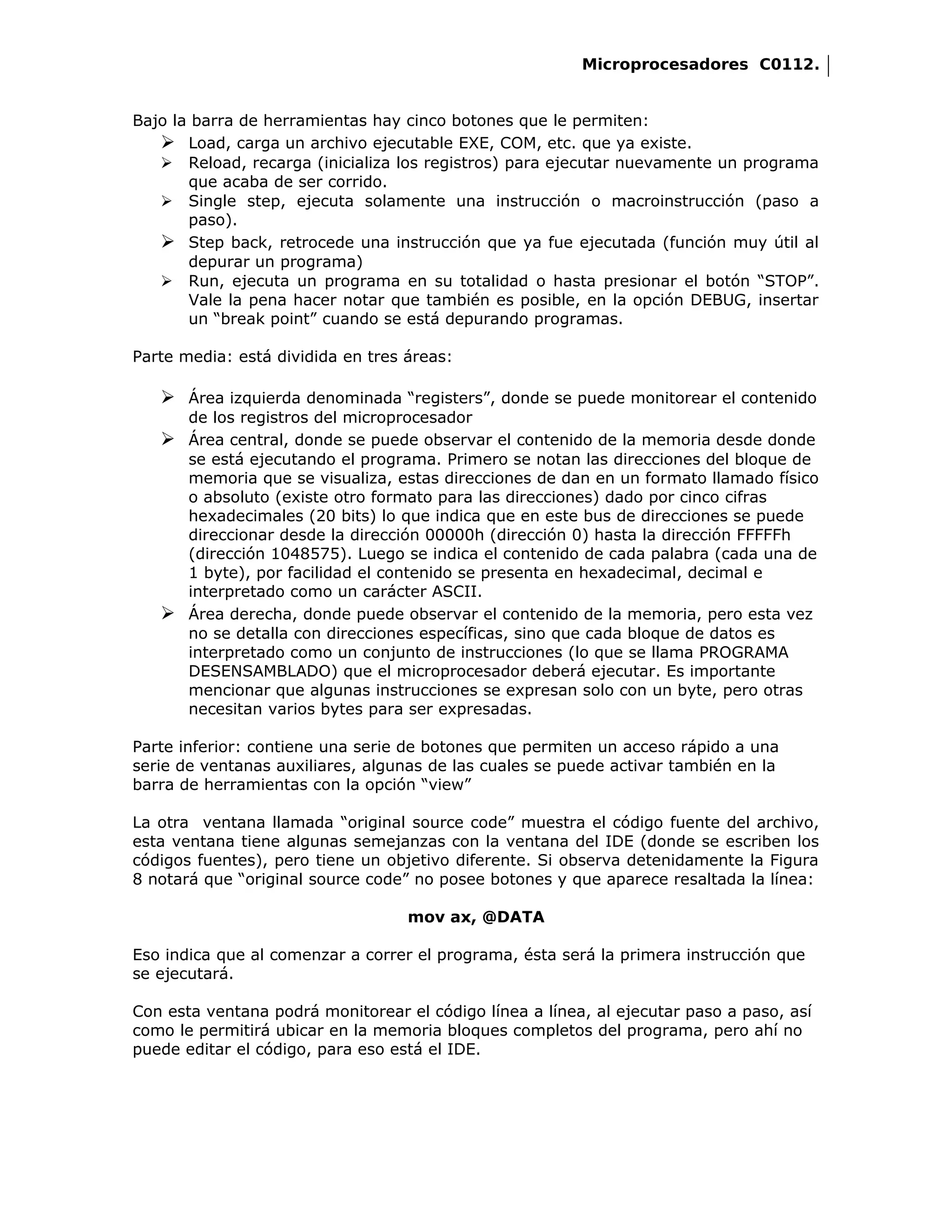 Microprocesadores C0112.


Bajo la barra de herramientas hay cinco botones que le permiten:
    Load, carga un archivo ejecutable EXE, COM, etc. que ya existe.
    Reload, recarga (inicializa los registros) para ejecutar nuevamente un programa
       que acaba de ser corrido.
    Single step, ejecuta solamente una instrucción o macroinstrucción (paso a
       paso).
    Step back, retrocede una instrucción que ya fue ejecutada (función muy útil al
       depurar un programa)
    Run, ejecuta un programa en su totalidad o hasta presionar el botón “STOP”.
       Vale la pena hacer notar que también es posible, en la opción DEBUG, insertar
       un “break point” cuando se está depurando programas.

Parte media: está dividida en tres áreas:

    Área izquierda denominada “registers”, donde se puede monitorear el contenido
     de los registros del microprocesador
    Área central, donde se puede observar el contenido de la memoria desde donde
     se está ejecutando el programa. Primero se notan las direcciones del bloque de
     memoria que se visualiza, estas direcciones de dan en un formato llamado físico
     o absoluto (existe otro formato para las direcciones) dado por cinco cifras
     hexadecimales (20 bits) lo que indica que en este bus de direcciones se puede
     direccionar desde la dirección 00000h (dirección 0) hasta la dirección FFFFFh
     (dirección 1048575). Luego se indica el contenido de cada palabra (cada una de
     1 byte), por facilidad el contenido se presenta en hexadecimal, decimal e
     interpretado como un carácter ASCII.
    Área derecha, donde puede observar el contenido de la memoria, pero esta vez
     no se detalla con direcciones específicas, sino que cada bloque de datos es
     interpretado como un conjunto de instrucciones (lo que se llama PROGRAMA
     DESENSAMBLADO) que el microprocesador deberá ejecutar. Es importante
     mencionar que algunas instrucciones se expresan solo con un byte, pero otras
     necesitan varios bytes para ser expresadas.

Parte inferior: contiene una serie de botones que permiten un acceso rápido a una
serie de ventanas auxiliares, algunas de las cuales se puede activar también en la
barra de herramientas con la opción “view”

La otra ventana llamada “original source code” muestra el código fuente del archivo,
esta ventana tiene algunas semejanzas con la ventana del IDE (donde se escriben los
códigos fuentes), pero tiene un objetivo diferente. Si observa detenidamente la Figura
8 notará que “original source code” no posee botones y que aparece resaltada la línea:

                                   mov ax, @DATA

Eso indica que al comenzar a correr el programa, ésta será la primera instrucción que
se ejecutará.

Con esta ventana podrá monitorear el código línea a línea, al ejecutar paso a paso, así
como le permitirá ubicar en la memoria bloques completos del programa, pero ahí no
puede editar el código, para eso está el IDE.
 