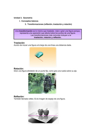 Unidad 3. Geometría
      I. Conceptos básicos
             3. Transformaciones (reflexión, traslación y rotación)


 Una transformación es lo mismo que trasladar, rotar o girar una figura porque,
      representa una operación que afecta todos los puntos de una figura.
                   Las transformaciones más comunes incluyen a la
                       traslación, rotación y reflexión.


Traslación
Acción de mover una figura a lo largo de una línea una distancia dada.




Rotación:
Girar una figura alrededor de un punto fijo, como gira una rueda sobre su eje.




Reflexión:
También llamada volteo. Es la imagen de espejo de una figura.
 