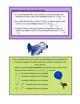 Ejemplos de ejercicios que envuelven razón:



                                                                       r=5



                                                                3
                                                           r=
                                                                2


          4
     r=
          5




Como una proporción es una ecuación, las propiedades sobre la multiplicación y
  la suma de la igualdad las puedes utilizar para cambiar la proporción a una
                                forma más útil.
   Observa la siguiente forma standard para explicarte lo que acabas de leer:
                                              a c
   Para los números positivos a, b, c, y d, si  , entonces:
                                              b d
    ad  bc Propiedad multiplicativa de la igualdad
    a b
           Propiedad multiplicativa de la igualdad
    c d
    b d
           Propiedad multiplicativa de la igualdad
    a c
    ab cd
                  Propiedad aditiva de la igualdad
      b      d
    ab cd
                 Propiedad aditiva de la igualdad
     b      d
 