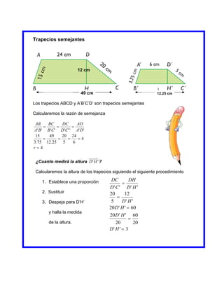 Trapecios semejantes




                        12 cm



                                                               1
                         49 cm                                 12.25 cm

Los trapecios ABCD y A’B’C’D’ son trapecios semejantes

Calcularemos la razón de semejanza

 AB    BC      DC       AD
                   
A' B' B' C ' D' C ' ' A' D'
 15    49      20 24
                     4
3.75 12.25 5          6
r4


 ¿Cuanto medirá la altura D' H ' ?

 Calcularemos la altura de los trapecios siguiendo el siguiente procedimiento

    1. Establece una proporción        DC        DH
                                             
                                      D' C ' D' H '
    2. Sustituir                      20      12
                                          
    3. Despeja para D’H’               5     D' H '
                                      20 D' H '  60
        y halla la medida
                                      20 D' H ' 60
                                                 
        de la altura.                    20        20
                                      D' H '  3
 
