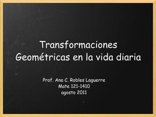 Transformaciones Geométricas en la vida diaria Prof. Ana C. Robles Laguerre Mate 121-1410 agosto 2011 