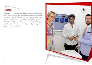 One of our CSR events was Negsa with a clear message
“ to Create a society that is founded upon principles that
promote strong connections and cooperation with
other members of society “ this event took place in
Ramadan in Alhamra , the event was about reviving an
old Kuwaiti habit between neighbors by giving from
your own food to others.
Negsa :
9
 