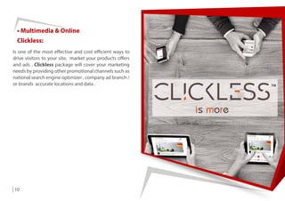 • Multimedia & Online
Is one of the most effective and cost efficient ways to
drive visitors to your site, market your products offers
and ads . Clickless package will cover your marketing
needs by providing other promotional channels such as
national search engine optimizer , company ad branch /
or brands accurate locations and data .
Clickless:
10
 