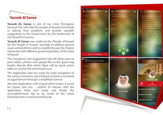 Yacoob Al Sanee
Yacoub AL Sanea is one of our most Prestigious
because this will help the people of Kuwait immensely
in solving their problems and provide valuable
suggestions to the Government for the betterment of
Our Beautiful Country.
Yacoub Al Sanea was made by the “People of Kuwait
for the People of Kuwait” precisely to address ground
issues and problems and to simplify the way the citizens
interacted with different governing bodies of the State
of Kuwait.
The complaints and suggestions tab will allow users to
post videos, photos and upload files to the governing
bodies directly after which there will be quick action
taken to resolve the mentioned issue.
The Application also has route by route navigation to
the various ministries and a feature to book or schedule
an appointment through a simplified manner.
Also the Application is Bi-Lingual which makes it easier
for Expats and non – citizens to interact with the
application fairly and easily and finally the
accomplishments tab to be aware of the Latest
Developments in and around Kuwait.
11
 