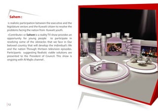 12
Sahem :
is realistic participation between the executive and the
legislature sectors and the Kuwaiti citizen to resolve the
problems facing the nation from Kuwaiti youth.
«Contribute» or Sahem is a reality TV show provides an
opportunity for young people to participate in
resolving some of the obstacles that we face in Our
beloved country that will develop the individual's life
and the nation Through thirteen television episodes.
Participants suggesting Realistic viable solutions are
presented to the President of Council. This show is
ongoing with Al Majlis channel .
 