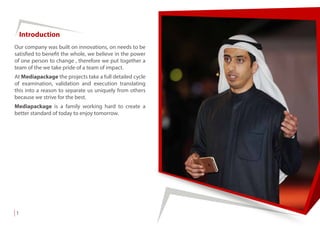 Our company was built on innovations, on needs to be
satisfied to benefit the whole, we believe in the power
of one person to change , therefore we put together a
team of the we take pride of a team of impact.
At Mediapackage the projects take a full detailed cycle
of examination, validation and execution translating
this into a reason to separate us uniquely from others
because we strive for the best.
Mediapackage is a family working hard to create a
better standard of today to enjoy tomorrow.
Introduction
1
 