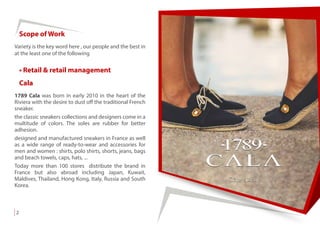 Variety is the key word here , our people and the best in
at the least one of the following
Scope of Work
• Retail & retail management
1789 Cala was born in early 2010 in the heart of the
Riviera with the desire to dust off the traditional French
sneaker.
the classic sneakers collections and designers come in a
multitude of colors. The soles are rubber for better
adhesion.
designed and manufactured sneakers in France as well
as a wide range of ready-to-wear and accessories for
men and women : shirts, polo shirts, shorts, jeans, bags
and beach towels, caps, hats, ...
Today more than 100 stores distribute the brand in
France but also abroad including Japan, Kuwait,
Maldives, Thailand, Hong Kong, Italy, Russia and South
Korea.
Cala
2
 