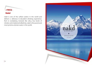• FMCG
Nakd
nakd is one of the softest waters in the world and
delivers a delicious & decadent drinking experience.
Rich in revitalizing minerals like silica, low levels of
nitrates and a balanced alkalinity, nakd is the purest and
most pristine artesian water in the world.
4
 