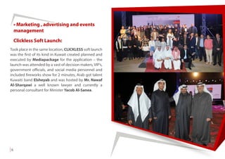 6
Clickless Soft Launch:
Took place in the same location, CLICKLESS soft launch
was the first of its kind in Kuwait created planned and
executed by Mediapackage for the application – the
launch was attended by a vast of decision makers, VIP’s,
government officials, and social media personnel and
included fireworks show for 2 minutes, Arab got talent
Kuwaiti band Elsheyab and was hosted by Mr. Nawaf
Al-Sharqawi a well known lawyer and currently a
personal consultant for Minister Yacob Al-Sanea.
• Marketing , advertising and events
management
 