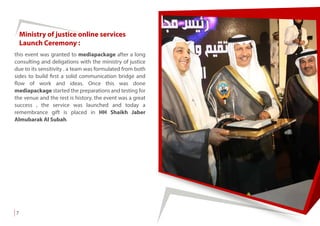 this event was granted to mediapackage after a long
consulting and deligations with the ministry of justice
due to its sensitivity . a team was formulated from both
sides to build first a solid communication bridge and
flow of work and ideas. Once this was done
mediapackage started the preparations and testing for
the venue and the rest is history. the event was a great
success , the service was launched and today a
remembrance gift is placed in HH Shaikh Jaber
Almubarak Al Subah.
Ministry of justice online services
Launch Ceremony :
7
 