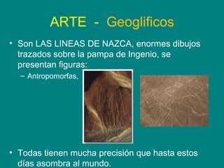 ARTE - Geoglificos 
• Son LAS LINEAS DE NAZCA, enormes dibujos 
trazados sobre la pampa de Ingenio, se 
presentan figuras: 
– Antropomorfas, 
• Todas tienen mucha precisión que hasta estos 
días asombra al mundo. 
 
