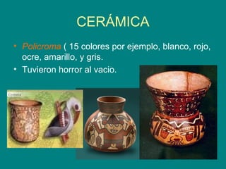 CERÁMICA 
• Policroma ( 15 colores por ejemplo, blanco, rojo, 
ocre, amarillo, y gris. 
• Tuvieron horror al vacio. 
 