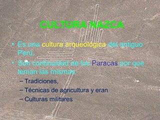 CULTURA NAZCA 
• Es una cultura arqueológica del antiguo 
Perú. 
• Son continuidad de los Paracas por que 
tenían las mismas 
– Tradiciones, 
– Técnicas de agricultura y eran 
– Culturas militares 
 