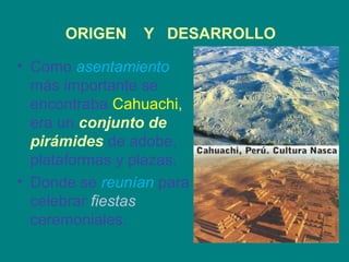 ORIGEN Y DESARROLLO 
• Como asentamiento 
más importante se 
encontraba Cahuachi, 
era un conjunto de 
pirámides de adobe, 
plataformas y plazas. 
• Donde se reunían para 
celebrar fiestas 
ceremoniales. 
 