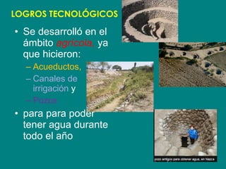 LOGROS TECNOLÓGICOS 
• Se desarrolló en el 
ámbito agrícola, ya 
que hicieron: 
– Acueductos, 
– Canales de 
irrigación y 
– Pozos 
• para para poder 
tener agua durante 
todo el año 
 