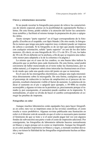 Cómo preparar fotografías útiles 87 
Claves y orientaciones necesarias 
Si no puede recortar la fotografía para poner de relieve las característi-cas 
de interés especial, piense en la posibilidad de superponerle flechas o 
letras. De esta forma, podrá señalar a la atención del lector las caracterís-ticas 
notables y facilitará al mismo tiempo la preparación de pies o epígra-fes 
útiles. 
Anote siempre “parte superior” en el lugar correspondiente de la foto-grafía. 
(Escriba en el respaldo, con lápiz blando.) De otro modo, la fotogra-fía 
(a menos que tenga una parte superior muy evidente) puede ser impresa 
de cabeza o acostada. Si la fotografía es de un tipo que pueda imprimirse 
con cualquier orientación, señale “parte superior” en uno de los dos lados 
menores. (Es decir, en una fotografía de 10 x 15 o de 20 x 25 cm, los lados 
de 10 o de 20 cm deberán ser la anchura, a fin de que se requiera una reduc-ción 
menor para adaptarla a la de la columna o la página.) 
Lo mismo que en el caso de los cuadros, es una buena idea indicar la 
ubicación que se prefiere para cada ilustración. De esta forma, usted podrá 
cerciorarse de haber mencionado en el texto todas las ilustraciones, por su 
orden natural, y el impresor sabrá cómo intercalar las ilustraciones en el tex-to 
de modo que cada una quede cerca del punto en que se menciona. 
En el caso de las micrografías electrónicas, coloque una regla micromé-trica 
directamente sobre la micrografía. De esta forma, cualquiera que sea 
el porcentaje de reducción (o incluso de ampliación) en el proceso de im-presión, 
resultará claramente visible el factor de aumento. La práctica de in-dicar 
el aumento en el pie o epígrafe (por ejemplo, x 50 000) no resulta 
aconsejable y algunas revistas no la permiten ya, precisamente porque el ta-maño 
(y por consiguiente, el aumento) puede cambiar en la impresión. Y, 
normalmente, el autor se olvida de hacer el cambio correspondiente al co-rregir 
las pruebas de imprenta. 
Fotografías en color 
Aunque muchos laboratorios están equipados hoy para hacer fotografí-as 
en color, rara vez se imprimen estas en las revistas científicas; el costo 
resulta a veces prohibitivo. Algunas revistas publicarán una ilustración en 
color si el director está de acuerdo en que el color es necesario para mostrar 
el fenómeno de que se trate y si el autor puede pagar (tal vez con algunos 
fondos de subvención) una parte o todo el costo de impresión adicional. Por 
consiguiente, las fotografías de laboratorio deberán hacerse normalmente 
en blanco y negro porque así es como se imprimirán. Aunque las fotografí-as 
en color pueden imprimirse en blanco y negro, a menudo resultan desva-ídas 
y no tienen la fidelidad de las fotografías originalmente hechas en blan-co 
y negro. 
 