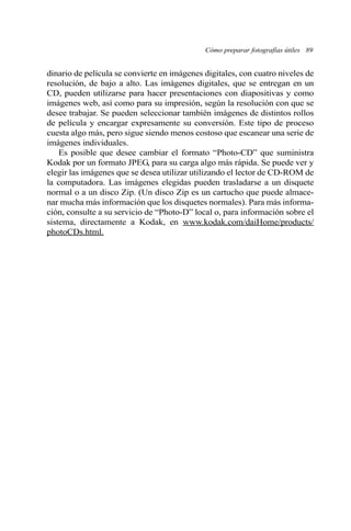 Cómo preparar fotografías útiles 89 
dinario de película se convierte en imágenes digitales, con cuatro niveles de 
resolución, de bajo a alto. Las imágenes digitales, que se entregan en un 
CD, pueden utilizarse para hacer presentaciones con diapositivas y como 
imágenes web, así como para su impresión, según la resolución con que se 
desee trabajar. Se pueden seleccionar también imágenes de distintos rollos 
de película y encargar expresamente su conversión. Este tipo de proceso 
cuesta algo más, pero sigue siendo menos costoso que escanear una serie de 
imágenes individuales. 
Es posible que desee cambiar el formato “Photo-CD” que suministra 
Kodak por un formato JPEG, para su carga algo más rápida. Se puede ver y 
elegir las imágenes que se desea utilizar utilizando el lector de CD-ROM de 
la computadora. Las imágenes elegidas pueden trasladarse a un disquete 
normal o a un disco Zip. (Un disco Zip es un cartucho que puede almace-nar 
mucha más información que los disquetes normales). Para más informa-ción, 
consulte a su servicio de “Photo-D” local o, para información sobre el 
sistema, directamente a Kodak, en www.kodak.com/daiHome/products/ 
photoCDs.html. 
 