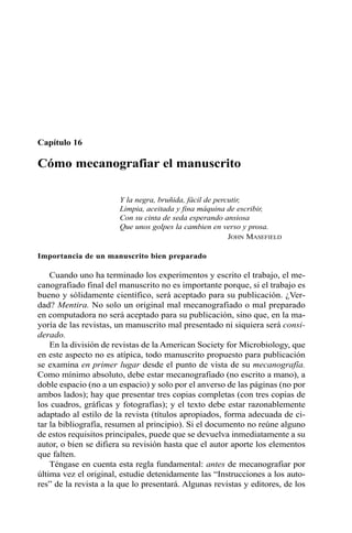 Capítulo 16 
Cómo mecanografiar el manuscrito 
Y la negra, bruñida, fácil de percutir, 
Limpia, aceitada y fina máquina de escribir, 
Con su cinta de seda esperando ansiosa 
Que unos golpes la cambien en verso y prosa. 
JOHN MASEFIELD 
Importancia de un manuscrito bien preparado 
Cuando uno ha terminado los experimentos y escrito el trabajo, el me-canografiado 
final del manuscrito no es importante porque, si el trabajo es 
bueno y sólidamente científico, será aceptado para su publicación. ¿Ver-dad? 
Mentira. No solo un original mal mecanografiado o mal preparado 
en computadora no será aceptado para su publicación, sino que, en la ma-yoría 
de las revistas, un manuscrito mal presentado ni siquiera será consi-derado. 
En la división de revistas de la American Society for Microbiology, que 
en este aspecto no es atípica, todo manuscrito propuesto para publicación 
se examina en primer lugar desde el punto de vista de su mecanografía. 
Como mínimo absoluto, debe estar mecanografiado (no escrito a mano), a 
doble espacio (no a un espacio) y solo por el anverso de las páginas (no por 
ambos lados); hay que presentar tres copias completas (con tres copias de 
los cuadros, gráficas y fotografías); y el texto debe estar razonablemente 
adaptado al estilo de la revista (títulos apropiados, forma adecuada de ci-tar 
la bibliografía, resumen al principio). Si el documento no reúne alguno 
de estos requisitos principales, puede que se devuelva inmediatamente a su 
autor, o bien se difiera su revisión hasta que el autor aporte los elementos 
que falten. 
Téngase en cuenta esta regla fundamental: antes de mecanografiar por 
última vez el original, estudie detenidamente las “Instrucciones a los auto-res” 
de la revista a la que lo presentará. Algunas revistas y editores, de los 
 