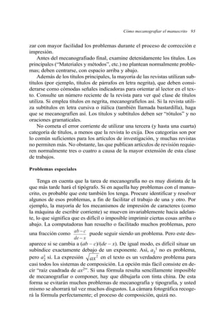 Cómo mecanografiar el manuscrito 93 
zar con mayor facilidad los problemas durante el proceso de corrección e 
impresión. 
Antes del mecanografiado final, examine detenidamente los títulos. Los 
principales (“Materiales y métodos”, etc.) no plantean normalmente proble-mas; 
deben centrarse, con espacio arriba y abajo. 
Además de los títulos principales, la mayoría de las revistas utilizan sub-títulos 
(por ejemplo, títulos de párrafos en letra negrita), que deben consi-derarse 
como cómodas señales indicadoras para orientar al lector en el tex-to. 
Consulte un número reciente de la revista para ver qué clase de títulos 
utiliza. Si emplea títulos en negrita, mecanografíelos así. Si la revista utili-za 
subtítulos en letra cursiva o itálica (también llamada bastardilla), haga 
que se mecanografíen así. Los títulos y subtítulos deben ser “rótulos” y no 
oraciones gramaticales. 
No cometa el error corriente de utilizar una tercera (y hasta una cuarta) 
categoría de títulos, a menos que la revista lo exija. Dos categorías son por 
lo común suficientes para los artículos de investigación, y muchas revistas 
no permiten más. No obstante, las que publican artículos de revisión requie-ren 
normalmente tres o cuatro a causa de la mayor extensión de esta clase 
de trabajos. 
Problemas especiales 
Tenga en cuenta que la tarea de mecanografía no es muy distinta de la 
que más tarde hará el tipógrafo. Si en aquella hay problemas con el manus-crito, 
es probable que este también los tenga. Procure identificar y resolver 
algunos de esos problemas, a fin de facilitar el trabajo de una y otro. Por 
ejemplo, la mayoría de los mecanismos de impresión de caracteres (como 
la máquina de escribir corriente) se mueven invariablemente hacia adelan-te, 
lo que significa que es difícil o imposible imprimir ciertas cosas arriba o 
abajo. La computadoras han resuelto o facilitado muchos problemas, pero 
una fracción como puede seguir siendo un problema. Pero este des-aparece 
ab − 
c 
− 
de x 
si se cambia a (ab – c)/(de – x). De igual modo, es difícil situar un 
1 no es problema, 
subíndice exactamente debajo de un exponente. Así, a2 
pero a2 1 
sí. La expresión en el texto es un verdadero problema para 
ax2 
casi todos los sistemas de composición. La opción más fácil consiste en de-cir 
“raíz cuadrada de ax2”. Si una fórmula resulta sencillamente imposible 
de mecanografiar o componer, hay que dibujarla con tinta china. De esta 
forma se evitarán muchos problemas de mecanografía y tipografía, y usted 
mismo se ahorrará tal vez muchos disgustos. La cámara fotográfica recoge-rá 
la fórmula perfectamente; el proceso de composición, quizá no. 
 