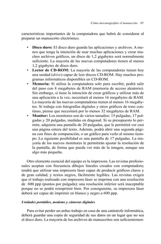 Cómo mecanografiar el manuscrito 95 
características importantes de la computadora que habrá de considerar al 
preparar un manuscrito electrónico. 
• Disco duro: El disco duro guarda las aplicaciones y archivos. A me-nos 
que tenga la intención de usar muchas aplicaciones y crear mu-chos 
archivos gráficos, un disco de 1,2 gigabytes será normalmente 
suficiente. La mayoría de las nuevas computadores tienen al menos 
1,2 gigabytes de disco duro. 
• Lector de CD-ROM: La mayoría de las computadoras tienen hoy 
una unidad (drive) capaz de leer discos CD-ROM. Hay muchos pro-gramas 
informáticos disponibles en CD-ROM. 
• Memoria: Si utiliza la computadora solo para escribir, podrá salir 
del paso con 8 megabytes de RAM (memoria de acceso aleatorio). 
Sin embargo, si tiene la intención de crear gráficos y utilizar más de 
una aplicación a la vez, necesitará al menos 16 megabytes de RAM. 
La mayoría de las nuevas computadoras tienen al menos 16 megaby-tes. 
Si trabaja con fotografías digitales y otros gráficos de tono con-tinuo, 
piense que necesitará por lo menos 32 megabytes de RAM. 
• Monitor: Los monitores son de varios tamaños: 15 pulgadas, 17 pul-gadas 
y 20 pulgadas, medidas en diagonal. Si su presupuesto lo per-mite, 
adquiera una pantalla de 20 pulgadas, que le permitirá ver casi 
una página entera del texto. Además, podrá abrir una segunda pági-na 
con fines de comparación, o un gráfico para verlo al mismo tiem-po. 
La siguiente posibilidad es una pantalla de 17 pulgadas. La ma-yoría 
de los nuevos monitores le permitirán ajustar la resolución de 
la pantalla, de forma que pueda ver más de la imagen, aunque sea 
algo más pequeña. 
Otro elemento esencial del equipo es la impresora. Las revistas profesio-nales 
aceptan con frecuencia dibujos lineales creados con computadora; 
tendrá que utilizar una impresora láser capaz de producir gráficos claros y 
de gran calidad, y textos negros, fácilmente legibles. Las revistas exigen 
que el trabajo realizado con impresora láser se imprima con una resolución 
de 600 ppp (puntos por pulgada); una resolución inferior será inaceptable 
porque no se podrá reimprimir bien. Por consiguiente, su impresora láser 
deberá ser capaz de imprimir en blanco y negro a 600 ppp. 
Unidades portátiles, modems y cámeras digitales 
Para evitar perder un arduo trabajo en caso de una catástrofe informática, 
deberá guardar una copia de seguridad de sus datos en un lugar que no sea 
el disco duro. La mayoría de los archivos de manuscritos son suficientemen- 
 