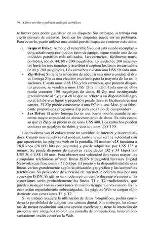 96 Cómo escribir y publicar trabajos científicos 
te breves para poder guardarse en un disquete. Sin embargo, si trabaja con 
cierto número de archivos, localizar los disquetes puede ser un problema. 
Para evitarlo, puede utilizar una unidad portátil capaz de contener más datos. 
• Syquest Drive: Aunque el venerable Syquest está siendo reemplaza-do 
gradualmente por nuevos tipos de equipo, sigue siendo una de las 
unidades portátiles más utilizadas. Los cartuchos, fácilmente trans-portables, 
son de 44, 88 y 200 megabytes. La unidad de 200 megaby-tes 
leerá los tres tamaños y escribirá o copiará los datos en cartuchos 
de 88 y 200 megabytes. Los cartuchos cuestan uno US$ 50 cada uno. 
• Zip Drive: Si tiene la intención de adquirir una nueva unidad, el dri-ve 
Iomega Zip es una elección excelente para la mayoría de las utili-zaciones. 
Cuesta unos US$ 150, y los cartuchos, que parecen disque-tes 
gruesos, se venden a unos US$ 15 la unidad. Cada uno de ellos 
puede contener 100 megabytes de datos. El Zip está sustituyendo 
gradualmente al Syquest en lo que se refiere a su disponibilidad ge-neral. 
El drive es ligero y pequeño y puede llevarse fácilmente en una 
cartera. El Zip puede conectarse a una PC o a una Mac, y su fabri-cante 
proporciona programas Zip para cada tipo de computadora. 
• Jaz Drive: El drive Iomega Jaz es una buena opción cuando se ne-cesita 
mayor capacidad de almacenamiento de datos. Es más costo-so 
que el Zip y su precio es de unos US$ 400. Los cartuchos pueden 
contener un gigabyte de datos y cuestan unos US$ 130. 
Los modems son el enlace entre un servidor de Internet y la computa-dora. 
Cuanto más rápido sea el modem, tanto mayor será la velocidad con 
que aparecerán las páginas web en la pantalla. El modem v28 funciona a 
28,8 kbps (28 000 bits por segundo) y puede adquirirse por US$ 125 o 
menos. Se puede disponer de mayores velocidades (32 y 54 kbps) por 
US$ 50 ó US$ 100 más. Para obtener una velocidad dos veces mayor, las 
compañías telefónicas ofrecen líneas ISDN (Integrated Services Digital 
Network) que funcionan a 57,6 kbps. El precio y la disponibilidad de esas 
líneas varían grandemente según la ubicación geográfica y las compañías 
telefónicas. Su proveedor de servicios de Internet le cobrará más por una 
conexión ISDN. Si utiliza un modem en un centro docente o empresa, las 
conexiones serán probablemente las líneas T1 o T2 tradicionales, que 
pueden manejar varias conexiones al mismo tiempo. Salvo cuando las lí-neas 
están especialmente sobrecargadas, las páginas Web se cargan rápi-damente 
con conexiones T1 y T2. 
Si su trabajo requiere la utilización de datos fotográficos, podría consi-derar 
la posibilidad de adquirir una cámara digital. Sin embargo, las cáma-ras 
de menor resolución son una opción excelente si tiene la intención de 
presentar sus imágenes solo en una pantalla de computadora, tanto en pre-sentaciones 
orales como en la Web. 
 
