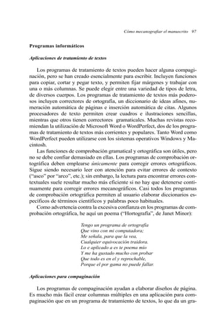 Cómo mecanografiar el manuscrito 97 
Programas informáticos 
Aplicaciones de tratamiento de textos 
Los programas de tratamiento de textos pueden hacer alguna compagi-nación, 
pero se han creado esencialmente para escribir. Incluyen funciones 
para copiar, cortar y pegar texto, y permiten fijar márgenes y trabajar con 
una o más columnas. Se puede elegir entre una variedad de tipos de letra, 
de diversos cuerpos. Los programas de tratamiento de textos más podero-sos 
incluyen correctores de ortografía, un diccionario de ideas afines, nu-meración 
automática de páginas e inserción automática de citas. Algunos 
procesadores de texto permiten crear cuadros e ilustraciones sencillas, 
mientras que otros tienen correctores gramaticales. Muchas revistas reco-miendan 
la utilización de Microsoft Word o WordPerfect, dos de los progra-mas 
de tratamiento de textos más corrientes y populares. Tanto Word como 
WordPerfect pueden utilizarse con los sistemas operativos Windows y Ma-cintosh. 
Las funciones de comprobación gramatical y ortográfica son útiles, pero 
no se debe confiar demasiado en ellas. Los programas de comprobación or-tográfica 
deben emplearse únicamente para corregir errores ortográficos. 
Sigue siendo necesario leer con atención para evitar errores de contexto 
(“asco” por “arco”, etc.); sin embargo, la lectura para encontrar errores con-textuales 
suele resultar mucho más eficiente si no hay que detenerse conti-nuamente 
para corregir errores mecanográficos. Casi todos los programas 
de comprobación ortográfica permiten al usuario elaborar diccionarios es-pecíficos 
de términos científicos y palabras poco habituales. 
Como advertencia contra la excesiva confianza en los programas de com-probación 
ortográfica, he aquí un poema (“Hortografía”, de Janet Minor): 
Tengo un programa de ortografía 
Que vino con mi computadora; 
Me señala, para que la vea, 
Cualquier equivocación traidora. 
Lo e aplicado a es te poema mío 
Y me ha gustado mucho con probar 
Que todo es en el y reprochable, 
Porque el por gama no puede fallar. 
Aplicaciones para compaginación 
Los programas de compaginación ayudan a elaborar diseños de página. 
Es mucho más fácil crear columnas múltiples en una aplicación para com-paginación 
que en un programa de tratamiento de textos, lo que da un gra- 
 