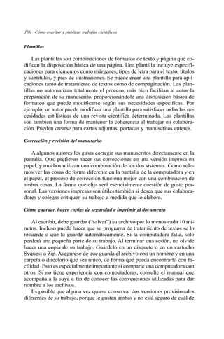 100 Cómo escribir y publicar trabajos científicos 
Plantillas 
Las plantillas son combinaciones de formatos de texto y página que co-difican 
la disposición básica de una página. Una plantilla incluye especifi-caciones 
para elementos como márgenes, tipos de letra para el texto, títulos 
y subtítulos, y pies de ilustraciones. Se puede crear una plantilla para apli-caciones 
tanto de tratamiento de textos como de compaginación. Las plan-tillas 
no automatizan totalmente el proceso; más bien facilitan al autor la 
preparación de su manuscrito, proporcionándole una disposición básica de 
formateo que puede modificarse según sus necesidades específicas. Por 
ejemplo, un autor puede modificar una plantilla para satisfacer todas las ne-cesidades 
estilísticas de una revista científica determinada. Las plantillas 
son también una forma de mantener la coherencia al trabajar en colabora-ción. 
Pueden crearse para cartas adjuntas, portadas y manuscritos enteros. 
Corrección y revisión del manuscrito 
A algunos autores les gusta corregir sus manuscritos directamente en la 
pantalla. Otro prefieren hacer sus correcciones en una versión impresa en 
papel, y muchos utilizan una combinación de los dos sistemas. Como sole-mos 
ver las cosas de forma diferente en la pantalla de la computadora y en 
el papel, el proceso de corrección funciona mejor con una combinación de 
ambas cosas. La forma que elija será esencialmente cuestión de gusto per-sonal. 
Las versiones impresas son útiles también si desea que sus colabora-dores 
y colegas critiquen su trabajo a medida que lo elabora. 
Cómo guardar, hacer copias de seguridad e imprimir el documento 
Al escribir, debe guardar (“salvar”) su archivo por lo menos cada 10 mi-nutos. 
Incluso puede hacer que su programa de tratamiento de textos se lo 
recuerde o que lo guarde automáticamente. Si la computadora falla, solo 
perderá una pequeña parte de su trabajo. Al terminar una sesión, no olvide 
hacer una copia de su trabajo. Guárdelo en un disquete o en un cartucho 
Syquest o Zip. Asegúrese de que guarda el archivo con un nombre y en una 
carpeta o directorio que sea único, de forma que pueda encontrarlo con fa-cilidad. 
Esto es especialmente importante si comparte una computadora con 
otros. Si no tiene experiencia con computadoras, consulte el manual que 
acompaña a la suya a fin de conocer las convenciones utilizadas para dar 
nombre a los archivos. 
Es posible que alguna vez quiera conservar dos versiones provisionales 
diferentes de su trabajo, porque le gustan ambas y no está seguro de cuál de 
 