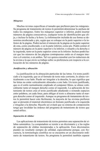 Cómo mecanografiar el manuscrito 103 
Márgenes 
Muchas revistas especifican el tamaño que prefieren para los márgenes. 
Su programa de tratamiento de textos le permitirá determinar la anchura de 
todos los márgenes. Entre los márgenes superior o inferior, podrá insertar 
números de página consecutivos, cualquier texto de identificación que eli-ja, 
e incluso la fecha y la hora. La información incluida de esa forma se de-nomina 
encabezado y pie, según que se coloque en la parte superior o la in-ferior 
de la página. Podrá incluir el número de la página en la parte superior 
de esta, como encabezado, o en la parte inferior, como pie. Podrá centrar el 
número de página en la parte superior o la inferior, o situarlo a la derecha o 
la izquierda, tanto en la parte superior como en la inferior. Incluso podrá ha-cer 
que los números de las páginas contrapuestas estén en el margen inte-rior 
o el exterior, o en ambos. Tal vez quiera consultar con los redactores de 
la revista a la que envíe su trabajo sobre su preferencia con respecto a la co-locación 
de los números de página. 
Justificación y alineación 
La justificación es la alineación particular de las letras. Un texto justifi-cado 
a la izquierda, que es el formato de texto más corriente, lo alinea ver-ticalmente 
a ese lado. Puede ser irregular a la derecha, lo que significa que 
las letras no están verticalmente alineadas a este lado. Un texto justificado, 
que es el estilo normalmente empleado al componer libros, se alinea verti-calmente 
tanto al margen derecho como al izquierdo. La aplicación de tra-tamiento 
de textos crea el texto justificado añadiendo o restando espacios 
entre palabras, en cada línea, para obligar al texto a alinearse tanto al mar-gen 
derecho como al izquierdo. Aunque su programa de tratamiento de tex-tos 
le permitirá hacer esto fácilmente, la mayoría de las revistas prefieren 
que se presente el material electrónico en formato justificado a la izquierda 
e irregular a la derecha. Hacerlo así evitará que su sistema de composición 
tenga que invalidar las órdenes del programa de tratamiento de textos que 
usted utilice. 
Separación de sílabas 
Las aplicaciones de tratamiento de textos permiten una separación de sí-labas 
automática. La computadora se remite a un diccionario y a las reglas 
de separación de sílabas incorporadas a la aplicación. Esos diccionarios 
pueden no resultarle siempre de utilidad, especialmente porque, con fre-cuencia, 
la terminología científica no se encuentra en un diccionario ordi-nario 
de tratamiento de textos. Su programa le permitirá también separar 
 