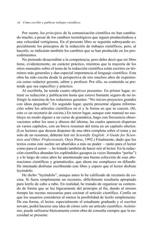 xii Cómo escribir y publicar trabajos científicos 
Por suerte, los principios de la comunicación científica no han cambia-do 
mucho, a pesar de los cambios tecnológicos que siguen produciéndose a 
una velocidad vertiginosa. En el presente libro se seguirán subrayando es-pecialmente 
los principios de la redacción de trabajos científicos, pero, al 
hacerlo, se indicarán también los cambios que se han producido en los pro-cedimientos. 
No pretendo desacreditar a la competencia, pero debo decir que mi libro 
tiene, evidentemente, un carácter práctico, mientras que la mayoría de los 
otros manuales sobre el tema de la redacción científica están escritos en tér-minos 
más generales y dan especial importancia al lenguaje científico. Esta 
obra ha sido escrita desde la perspectiva de mis muchos años de experien-cia 
como redactor gerente, editor y profesor. Por ello, su contenido se pre-tende 
que sea específico y práctico. 
Al escribirla, he tenido cuatro objetivos presentes. En primer lugar, re-trasé 
su redacción y publicación hasta que estuve bastante seguro de no in-fringir 
la máxima de los redactores gerentes: “No inicies proyectos grandes 
con ideas pequeñas”. En segundo lugar, quería presentar alguna informa-ción 
sobre los artículos científicos en sí y la forma en que se cuecen. (Sí, 
esto es un recetario de cocina.) En tercer lugar, aunque este manual no sus-tituye 
en modo alguno a un curso de gramática, hago con frecuencia obser-vaciones 
sobre los usos y abusos del idioma, las cuales aparecen dispersas 
en varios capítulos, con un breve resumen del tema en un capítulo ulterior. 
(Los lectores que deseen disponer de una obra completa sobre el tema y no 
solo de un resumen, deberán leer mi Scientific English: A Guide for Scien-tists 
and Other Professionals, Oryx Press, 1992.) Finalmente, dado que los 
textos como este suelen ser aburridos a más no poder —tanto para el lector 
como para el autor—, he tratado también de hacer reír al lector. En la redac-ción 
científica abundan los espléndidos gazapos (a veces llamados “perlas”) 
y a lo largo de estos años he amontonado una buena colección de esas abe-rraciones 
científicas y gramaticales, que ahora me complazco en difundir. 
He intentado disfrutar escribiendo este libro y espero que el lector disfrute 
leyéndolo. 
He dicho “leyéndolo”, aunque antes lo he calificado de recetario de co-cina. 
Si fuera simplemente un recetario, difícilmente resultaría apropiado 
para leerlo de cabo a rabo. En realidad, he tratado de organizar su conteni-do 
de forma que se lea lógicamente del principio al fin, dando al mismo 
tiempo las recetas necesarias para cocinar el artículo científico. Confío en 
que los usuarios consideren al menos la posibilidad de leerlo simplemente. 
De esa forma, el lector, especialmente el estudiante graduado y el escritor 
novato, podrá hacerse una idea de cómo sabe un artículo científico. Asimis-mo, 
puede utilizarse básicamente como obra de consulta siempre que la ne-cesidad 
se presente. 
 