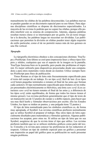 104 Cómo escribir y publicar trabajos científicos 
manualmente las sílabas de las palabras desconocidas. Las palabras nuevas 
se pueden guardar en un diccionario especial para su uso futuro. Para algu-nas 
disciplinas científicas se dispone de diccionarios especializados. La 
mayoría de las revistas le pedirán que no separe las sílabas, porque ello po-dría 
interferir con su sistema de composición. Además, algunas palabras 
resultan menos claras si se interrumpen por un guión. En un texto irregu-lar 
a la derecha, las palabras largas no necesitan ser divididas. Las publi-caciones 
que permiten la división en sílabas pueden tener algún requisito 
de estilo particular, como el de no permitir nunca más de tres guiones en 
una fila vertical. 
Tipografía 
La tipografía electrónica obedece a dos concepciones distintas: TrueTy-pe 
y PostScript. Este último se creó para impresoras láser y ofrece tipos lim-pios 
y nítidos, cualquiera que sea el aspecto de la imagen en la pantalla. 
TrueType funciona bien en la pantalla, pero puede dar problemas al impri-mir. 
Es mejor utilizarlo para diapositivas proyectadas desde una computa-dora 
y para otros materiales vistos desde un monitor. Utilice siempre fuen-tes 
PostScript para fines de publicación. 
Times Roman es el tipo de letra más frecuentemente especificado para 
el texto del cuerpo de un trabajo. Es un tipo serif, fácil de leer. (Los tipos 
serif tienen pequeñas terminales o remates al final de las astas que forman 
cada carácter). El tipo normalmente especificado para titulares en los traba-jos 
presentados electrónicamente es Helvética, una letra sans serif. (Los ca-racteres 
sans serif no tienen remates al final de las astas y, a diferencia de 
los tipos serif, están equilibrados, de forma que todos los trazos tienen el 
mismo grosor). Las revistas prefieren generalmente que el tipo de texto de 
un manuscrito sea de 12 puntos de cuerpo y a doble espacio, para hacer que 
sea mas fácil leerlo y formular observaciones por escrito. (En los Estados 
Unidos, los tipos se miden en puntos, y una pulgada tiene 72 puntos.) 
El tipo de letra normalizado para los símbolos científicos es, de forma 
muy apropiada, el Symbol. Las revistas científicas prefieren normalmente 
que se utilice Symbol al preparar el trabajo. Hay otros tipos de letra espe-cialmente 
diseñados para matemáticas y fórmulas químicas. Algunas publi-caciones 
los aceptan, pero otras no. Si utiliza un tipo de letra que no sea 
Symbol, asegúrese de que la revista tiene el tipo que utilice. Las revistas 
prefieren también que no se utilicen símbolos gráficos como parte del tex-to. 
Consulta a la revista para conocer las preferencias de los redactores al 
respecto. Utilizar un tipo de símbolo especial para un gráfico y presentar 
una impresión en papel del gráfico para su publicación no suele presentar 
ningún problema. 
 