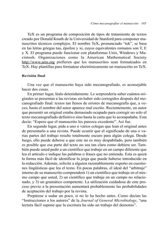 Cómo mecanografiar el manuscrito 105 
TeX es un programa de composición de tipos de tratamiento de textos 
creado por Donald Knuth de la Universidad de Stanford para componer ma-nuscritos 
técnicos complejos. El nombre TeX, pronunciado “tek”, se basa 
en las letras griegas tau, épsilon y xi, cuyos equivalentes romanos son T, E 
y X. El programa puede funcionar con plataformas Unix, Windows y Ma-cintosh. 
Organizaciones como la American Mathematical Society 
http://www.ams.org prefieren que los manuscritos sean formateados en 
TeX. Hay plantillas para formatear electrónicamente un manuscrito en TeX. 
Revisión final 
Una vez que el manuscrito haya sido mecanografiado, es aconsejable 
hacer dos cosas. 
En primer lugar, léalo detenidamente. Le sorprendería saber cuántos ori-ginales 
se presentan a las revistas sin haber sido corregidos después del me-canografiado 
final: textos tan llenos de errores de mecanografía que, a ve-ces, 
hasta el nombre del autor aparece mal escrito. Recientemente, un autor 
que presentó un original estaba demasiado ocupado para corregir no solo el 
texto mecanografiado definitivo sino hasta la carta que lo acompañaba. Esta 
decía: “Espero que el manuscrito les parezca excedente”. Así fue. 
En segundo lugar, pida a uno o varios colegas que lean el original antes 
de presentarlo a una revista. Puede ocurrir que el significado de una o va-rias 
partes del trabajo resulte totalmente oscuro para algún colega. Desde 
luego, ello puede deberse a que este no es muy despabilado, pero también 
es posible que esa parte del texto no sea tan clara como debiera ser. Tam-bién 
puede usted pedir a un científico que trabaje en un campo diferente que 
lea el artículo e indique las palabras o frases que no entienda. Esta es quizá 
la forma más fácil de identificar la jerga que puede haberse introducido en 
la redacción. Además, solicite a alguien razonablemente experto en cuestio-nes 
lingüísticas que lea el texto. En pocas palabras, el ideal del “arbitraje” 
interno de su manuscrito comprenderá 1) un científico que trabaje en el mis-mo 
campo que usted, 2) un científico que trabaje en un campo no relacio-nado, 
y 3) un gramático competente. La utilización cuidadosa de este pro-ceso 
previo a la presentación aumentará probablemente las probabilidades 
de aceptación del trabajo por la revista. 
Prepárese a sudar un poco, si no lo ha hecho antes. Como decían las 
“Instrucciones a los autores” de la Journal of General Microbiology, “una 
lectura fácil supone que la escritura ha sido un trabajo del demonio”. 
 