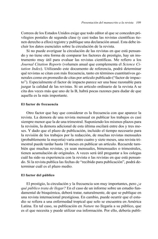 Presentación del manuscrito a la revista 109 
Correos de los Estados Unidos exige que todo editor al que se conceden pri-vilegios 
postales de segunda clase (y casi todas las revistas científicas tie-nen 
derecho a ellos) registre y publique una declaración anual. Esta debe in-cluir 
los datos esenciales sobre la circulación de la revista. 
Si no puede averiguar la circulación de las revistas en que está pensan-do 
y no tiene otra forma de comparar los factores de prestigio, hay un ins-trumento 
muy útil para evaluar las revistas científicas. Me refiero a los 
Journal Citation Reports (volumen anual que complementa el Science Ci-tation 
Index). Utilizando este documento de referencia, podrá determinar 
qué revistas se citan con más frecuencia, tanto en términos cuantitativos ge-nerales 
como en promedio de citas por artículo publicado (“factor de impac-to”). 
Especialmente el factor de impacto parece ser una base razonable para 
juzgar la calidad de las revistas. Si un artículo ordinario de la revista A se 
cita dos veces más que uno de la B, habrá pocas razones para dudar de que 
aquella es la más importante. 
El factor de frecuencia 
Otro factor que hay que considerar es la frecuencia con que aparece la 
revista. La demora de una revista mensual en publicar los trabajos es casi 
siempre menor que la de una trimestral. Suponiendo los mismos plazos para 
la revisión, la demora adicional de esta última oscilará entre dos y tres me-ses. 
Y dado que el plazo de publicación, incluido el tiempo necesario para 
la revisión de los trabajos por la redacción, de muchas revistas mensuales 
(probablemente la mayoría) varía entre cuatro y siete meses, una revista tri-mestral 
puede tardar hasta 10 meses en publicar un artículo. Recuerde tam-bién 
que muchas revistas, ya sean mensuales, bimensuales o trimestrales, 
tienen acumulación de originales. A veces será útil preguntar a los colegas 
cuál ha sido su experiencia con la revista o las revistas en que está pensan-do. 
Si la revista publica las fechas de “recibido para publicación”, podrá de-terminar 
cuál es el plazo medio. 
El factor del público 
El prestigio, la circulación y la frecuencia son muy importantes, pero ¿a 
qué público trata de llegar? En el caso de un informe sobre un estudio fun-damental 
de bioquímica, deberá tratar, naturalmente, de que se publique en 
una revista internacional prestigiosa. En cambio, puede ocurrir que el estu-dio 
se refiera a una enfermedad tropical que solo se encuentra en América 
Latina. En tal caso, su publicación en Nature no llegaría a su público, que 
es el que necesita y puede utilizar esa información. Por ello, debería publi- 
 