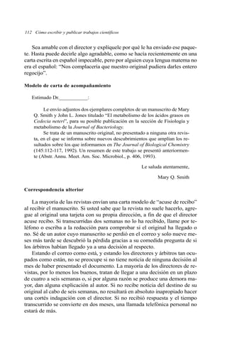 112 Cómo escribir y publicar trabajos científicos 
Sea amable con el director y explíquele por qué le ha enviado ese paque-te. 
Hasta puede decirle algo agradable, como se hacía recientemente en una 
carta escrita en español impecable, pero por alguien cuya lengua materna no 
era el español: “Nos complacería que nuestro original pudiera darles entero 
regocijo”. 
Modelo de carta de acompañamiento 
Estimado Dr.___________: 
Le envío adjuntos dos ejemplares completos de un manuscrito de Mary 
Q. Smith y John L. Jones titulado “El metabolismo de los ácidos grasos en 
Cedecia neteri”, para su posible publicación en la sección de Fisiología y 
metabolismo de la Journal of Bacteriology. 
Se trata de un manuscrito original, no presentado a ninguna otra revis-ta, 
en el que se informa sobre nuevos descubrimientos que amplían los re-sultados 
sobre los que informamos en The Journal of Biological Chemistry 
(145:112-117, 1992). Un resumen de este trabajo se presentó anteriormen-te 
(Abstr. Annu. Meet. Am. Soc. Microbiol., p. 406, 1993). 
Le saluda atentamente, 
Mary Q. Smith 
Correspondencia ulterior 
La mayoría de las revistas envían una carta modelo de “acuse de recibo” 
al recibir el manuscrito. Si usted sabe que la revista no suele hacerlo, agre-gue 
al original una tarjeta con su propia dirección, a fin de que el director 
acuse recibo. Si transcurridas dos semanas no lo ha recibido, llame por te-léfono 
o escriba a la redacción para comprobar si el original ha llegado o 
no. Sé de un autor cuyo manuscrito se perdió en el correo y solo nueve me-ses 
más tarde se descubrió la pérdida gracias a su comedida pregunta de si 
los árbitros habían llegado ya a una decisión al respecto. 
Estando el correo como está, y estando los directores y árbitros tan ocu-pados 
como están, no se preocupe si no tiene noticia de ninguna decisión al 
mes de haber presentado el documento. La mayoría de los directores de re-vistas, 
por lo menos los buenos, tratan de llegar a una decisión en un plazo 
de cuatro a seis semanas o, si por alguna razón se produce una demora ma-yor, 
dan alguna explicación al autor. Si no recibe noticia del destino de su 
original al cabo de seis semanas, no resultará en absoluto inapropiado hacer 
una cortés indagación con el director. Si no recibió respuesta y el tiempo 
transcurrido se convierte en dos meses, una llamada telefónica personal no 
estará de más. 
 