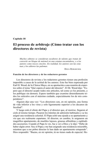 Capítulo 18 
El proceso de arbitraje (Cómo tratar con los 
directores de revista) 
Muchos editores se consideran escultores de talento que tratan de 
convertir un bloque de mármol en una estatua encantadora, y a los 
autores como toscos cinceles. En realidad, los autores son las esta-tuas 
y los editores las palomas. 
DOUG ROBARCHEK 
Función de los directores y de los redactores gerentes 
Los directores de revista y los redactores gerentes tienen una profesión 
imposible a causa de la actitud de los autores. Esta fue bien expresada por 
Earl H. Wood, de la Clínica Mayo, en su aportación a una reunión de exper-tos 
sobre el tema “Qué espera el autor del director”. El Dr. Wood dijo: “Es-pero 
que el director acepte todos mis artículos, tal como yo los presente, y 
los publique sin demora. Espero también que examine detenidamente to-dos 
los artículos con el máximo cuidado, especialmente los de mis com-petidores”. 
Alguien dijo una vez: “Los directores son, en mi opinión, una forma 
de vida inferior a los virus y solo ligeramente superior a los decanos de 
facultad”. 
Y luego está el chiste del Papa y el director que, al morirse, llegaron al 
cielo al mismo tiempo. Pasaron los trámites de admisión habituales y se les 
asignó una residencia celestial. El Papa echó una ojeada a su apartamento y 
vio que era realmente espartano. Al director, en cambio, le asignaron un 
magnífico apartamento, de muebles lujosos, gruesas alfombras y espléndi-dos 
accesorios. Cuando el Papa lo vio, fue a ver a Dios y le dijo: “Debe de 
haber algún error. Soy el Papa y me han asignado una residencia miserable, 
mientras que a ese pobre director le han dado un apartamento estupendo”. 
Dios respondió: “Bueno, en mi opinión, tú no tienes nada de especial. He- 
 