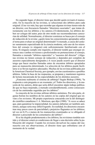 El proceso de arbitraje (Cómo tratar con los directores de revista) 117 
En segundo lugar, el director tiene que decidir quién revisará el manus-crito. 
En la mayoría de las revistas, se seleccionan dos árbitros para cada 
original. (Una vez más, hay que recordar que algunas revistas tienen más de 
un director, con frecuencia llamados “directores asociados”, que tratan di-rectamente 
con los árbitros y los autores.) Evidentemente, los árbitros de-ben 
ser colegas del autor, pues de otro modo sus recomendaciones carece-rían 
de utilidad. Normalmente, el director comienza su busca por el consejo 
de redacción de la revista: ¿quién tiene los conocimientos apropiados sobre 
el tema para evaluar un original determinado? Amenudo, a causa del carác-ter 
sumamente especializado de la ciencia moderna, solo uno de los miem-bros 
del consejo (o ninguno) está suficientemente familiarizado con el 
tema. Si ninguno cumple este requisito, el director tendrá que encargar en-tonces 
una o ambas revisiones a profesionales no pertenecientes al consejo, 
llamados a menudo “árbitros especiales” o “asesores del director”. (Algu-nas 
revistas no tienen consejo de redacción y dependen por completo de 
asesores especialmente designados.) A veces puede ocurrir que el director 
tenga que hacer muchas llamadas antes de encontrar árbitros apropiados 
para un manuscrito determinado. La selección de los árbitros puede facili-tarse 
si se llevan registros adecuados. Muchas de las revistas publicadas por 
la American Chemical Society, por ejemplo, envían cuestionarios a posibles 
árbitros. Sobre la base de las respuestas, se preparan y mantienen registros 
de lectura mecanizada de las especialidades de los distintos asesores. 
¿Funciona realmente el sistema de arbitraje? Según Bishop (1984), “la 
respuesta a esta pregunta es un resonante ¡sí! Todos los directores, y la ma-yoría 
de los autores, dirán que sería difícil encontrar algún trabajo publica-do 
que no haya mejorado, a menudo considerablemente, como consecuen-cia 
de las enmiendas sugeridas por los árbitros”. 
La mayoría de las revistas utilizan árbitros anónimos. Por otra parte, al-gunas 
borran los nombres de los autores en las copias del original que en-vían 
a los revisores. Mi propia experiencia concuerda con la del distingui-do 
científico canadiense J. A. Morrison, que dijo (1980): “A veces se aduce 
que, para garantizar la imparcialidad, los autores deberían ser también anó-nimos, 
aunque sería muy difícil lograrlo. En realidad, los directores encuen-tran 
muy pocos casos de parcialidad y prejuicios flagrantes en los árbitros; 
tal vez en 0,1% o menos de los manuscritos examinados se ve obligado el 
director a prescindir de los comentarios del árbitro”. 
Si se ha elegido prudentemente a los árbitros, las revisiones tendrán sen-tido 
y el director estará en condiciones de llegar a una decisión sobre la pu-blicación 
del original. Cuando los revisores devuelven las copias del ma-nuscrito 
con sus observaciones, el director tiene que enfrentarse con el 
momento de la verdad. 
 
