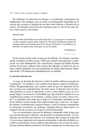 118 Cómo escribir y publicar trabajos científicos 
De ordinario, los directores no desean, y no utilizarán, comentarios sin 
fundamento. Sin embargo, una vez pedí a un distinguido historiador de la 
ciencia que revisara el original de un libro sobre historia y filosofía de la 
ciencia. Su dictamen tenía solo tres oraciones, pero es uno de los más cla-ros 
y útiles que he visto nunca: 
Querido Bob: 
Nunca había oído hablar de (nombre del autor) y, a juzgar por el resumen de 
su libro, tampoco quiero saber nada de él. Me parece totalmente alejado de 
cualquier idea que yo pueda tener de la ciencia, la historia o, en definitiva, la 
filosofía. No quiero tener nada que ver con el asunto. 
Cordialmente, 
____________ 
Se ha escrito mucho sobre el proceso de arbitraje. Por fortuna, reciente-mente 
se publicó un libro (Lock, 1985) que contiene descripciones y análi-sis 
de esa vasta bibliografía (281 referencias). Aunque ha habido muchas 
críticas de diversos aspectos del sistema del arbitraje, el hecho de que se 
haya venido utilizando casi universalmente de forma relativamente inalte-rada 
desde 1750 demuestra indudablemente su utilidad. 
La decisión del director 
A veces, la decisión del director es fácil. Si ambos árbitros aconsejan la 
“aceptación”, sin cambios o con cambios muy ligeros, aquel no tendrá pro-blema. 
Desgraciadamente, hay muchos casos en que las opiniones de los 
dos revisores son contradictorias. En tales casos, el director toma la deci-sión 
definitiva o envía el manuscrito a otro u otros árbitros para ver si se 
puede llegar a un consenso. Es probable que siga el primer método si es ra-zonablemente 
experto en la materia y puede actuar así como “tercer revi-sor”; 
es probable sobre todo que lo haga si el comentario detallado de uno 
de los árbitros resulta mucho más impresionante que el del otro. El segun-do 
método, evidentemente, requiere tiempo, y solo lo utilizan comúnmente 
los directores irresolutos; sin embargo, cualquier director debe usarlo si el 
original trata de un tema con el que no está familiarizado. 
Una vez terminado el proceso de arbitraje y adoptada, sobre la base que 
sea, una decisión por el director, esta decisión se comunica al autor. Y es re-almente 
una decisión del director. Los miembros del consejo de redacción 
y los revisores especiales solo pueden recomendar; la decisión definitiva es 
y debe ser del director. Esto se aplica especialmente a las revistas (la mayo-ría) 
que utilizan árbitros anónimos. Se da por sentado que los directores son 
 