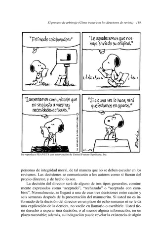 El proceso de arbitraje (Cómo tratar con los directores de revista) 119 
Se reproduce PEANUTS con autorización de United Feature Syndicate, Inc. 
personas de integridad moral, de tal manera que no se deben escudar en los 
revisores. Las decisiones se comunicarán a los autores como si fueran del 
propio director, y de hecho lo son. 
La decisión del director será de alguno de tres tipos generales, común-mente 
expresados como “aceptado”, “rechazado” o “aceptado con cam-bios”. 
Normalmente, se llegará a una de esas tres decisiones entre cuatro y 
seis semanas después de la presentación del manuscrito. Si usted no es in-formado 
de la decisión del director en un plazo de ocho semanas ni se le da 
una explicación de la demora, no vacile en llamarlo o escribirle. Usted tie-ne 
derecho a esperar una decisión, o al menos alguna información, en un 
plazo razonable; además, su indagación puede revelar la existencia de algún 
 