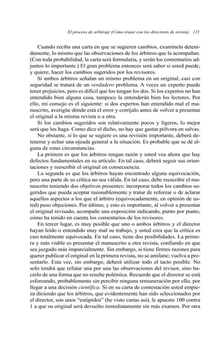 El proceso de arbitraje (Cómo tratar con los directores de revista) 121 
Cuando reciba una carta en que se sugieren cambios, examínela deteni-damente, 
lo mismo que las observaciones de los árbitros que la acompañan. 
(Con toda probabilidad, la carta será formularia, y serán los comentarios ad-juntos 
lo importante.) El gran problema entonces será saber si usted puede, 
y quiere, hacer los cambios sugeridos por los revisores. 
Si ambos árbitros señalan un mismo problema en un original, casi con 
seguridad se tratará de un verdadero problema. A veces un experto puede 
tener prejuicios, pero es difícil que los tengan los dos. Si los expertos no han 
entendido bien alguna cosa, tampoco la entenderán bien los lectores. Por 
ello, mi consejo es el siguiente: si dos expertos han entendido mal el ma-nuscrito, 
averigüe dónde está el error y corríjalo antes de volver a presentar 
el original a la misma revista o a otra. 
Si los cambios sugeridos son relativamente pocos y ligeros, lo mejor 
será que los haga. Como dice el dicho, no hay que gastar pólvora en salvas. 
No obstante, si lo que se sugiere es una revisión importante, deberá de-tenerse 
y echar una ojeada general a la situación. Es probable que se dé al-guna 
de estas circunstancias. 
La primera es que los árbitros tengan razón y usted vea ahora que hay 
defectos fundamentales en su artículo. En tal caso, deberá seguir sus orien-taciones 
y reescribir el original en consecuencia. 
La segunda es que los árbitros hayan encontrado alguna equivocación, 
pero una parte de su crítica no sea válida. En tal caso, debe reescribir el ma-nuscrito 
teniendo dos objetivos presentes: incorporar todos los cambios su-geridos 
que pueda aceptar razonablemente y tratar de reforzar o de aclarar 
aquellos aspectos a los que el árbitro (equivocadamente, en opinión de us-ted) 
puso objeciones. Por último, y esto es importante, al volver a presentar 
el original revisado, acompañe una exposición indicando, punto por punto, 
cómo ha tenido en cuenta los comentarios de los revisores. 
En tercer lugar, es muy posible que uno o ambos árbitros y el director 
hayan leído o entendido muy mal su trabajo, y usted crea que la crítica es 
casi totalmente equivocada. En tal caso, tiene dos posibilidades. La prime-ra 
y más viable es presentar el manuscrito a otra revista, confiando en que 
sea juzgado más imparcialmente. Sin embargo, si tiene firmes razones para 
querer publicar el original en la primera revista, no se amilane; vuelva a pre-sentarlo. 
Esta vez, sin embargo, deberá utilizar todo el tacto posible. No 
solo tendrá que refutar una por una las observaciones del revisor, sino ha-cerlo 
de una forma que no resulte polémica. Recuerde que el director se está 
esforzando, probablemente sin percibir ninguna remuneración por ello, por 
llegar a una decisión científica. Si en su carta de contestación usted empie-za 
diciendo que los árbitros, que evidentemente han sido seleccionados por 
el director, son unos “estúpidos” (he visto cartas así), le apuesto 100 contra 
1 a que su original será devuelto inmediatamente sin más examen. Por otra 
 