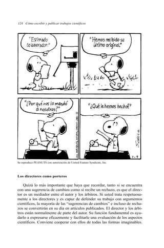 124 Cómo escribir y publicar trabajos científicos 
Se reproduce PEANUTS con autorización de United Feature Syndicate, Inc. 
Los directores como porteros 
Quizá lo más importante que haya que recordar, tanto si se encuentra 
con una sugerencia de cambios como si recibe un rechazo, es que el direc-tor 
es un mediador entre el autor y los árbitros. Si usted trata respetuosa-mente 
a los directores y es capaz de defender su trabajo con argumentos 
científicos, la mayoría de las “sugerencias de cambios” e incluso de recha-zos 
se convertirán en su día en artículos publicados. El director y los árbi-tros 
están normalmente de parte del autor. Su función fundamental es ayu-darlo 
a expresarse eficazmente y facilitarle una evaluación de los aspectos 
científicos. Conviene cooperar con ellos de todas las formas imaginables. 
 