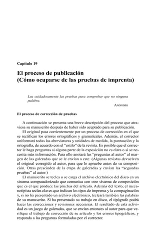Capítulo 19 
El proceso de publicación 
(Cómo ocuparse de las pruebas de imprenta) 
Lea cuidadosamente las pruebas para comprobar que no ninguna 
palabra. 
ANÓNIMO 
El proceso de corrección de pruebas 
A continuación se presenta una breve descripción del proceso que atra-viesa 
su manuscrito después de haber sido aceptado para su publicación. 
El original pasa corrientemente por un proceso de corrección en el que 
se rectifican los errores ortográficos y gramaticales. Además, el corrector 
uniformará todas las abreviaturas y unidades de medida, la puntuación y la 
ortografía, de acuerdo con el “estilo” de la revista. Es posible que el correc-tor 
le haga preguntas si alguna parte de la exposición no es clara o si se ne-cesita 
más información. Para ello anotará las “preguntas al autor” al mar-gen 
de las galeradas que se le envían a este. (Algunas revistas devuelven 
el original corregido al autor, para que lo apruebe antes de su composi-ción. 
Otras prescinden de la etapa de galeradas y envían las “segundas 
pruebas” al autor.) 
El manuscrito se teclea o se carga el archivo electrónico del disco en un 
sistema computadorizado que comunica con otro sistema de composición 
que es el que produce las pruebas del artículo. Además del texto, el meca-notipista 
teclea claves que indican los tipos de imprenta y la compaginación 
y, si no ha presentado un archivo electrónico, tecleará también las palabras 
de su manuscrito. Si ha presentado su trabajo en disco, el tipógrafo podrá 
hacer las correcciones y revisiones necesarias. El resultado de esta activi-dad 
es un juego de galeradas, que se envían entonces al autor para que ve-rifique 
el trabajo de corrección de su artículo y los errores tipográficos, y 
responda a las preguntas formuladas por el corrector. 
 