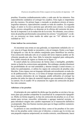 El proceso de publicación (Cómo ocuparse de las pruebas de imprenta) 129 
pruebas. Examine cuidadosamente todos y cada uno de los números. Sea 
especialmente cuidadoso al corregir los cuadros. Esta regla es importante 
por dos razones. En primer lugar, a menudo se producen errores al meca-nografiar 
números, especialmente cuando se trata de cuadros. En segundo 
lugar, el autor es la única persona que advertirá esos errores. La mayoría 
de los errores ortográficos se detectan en la oficina del corrector de prue-bas 
de la imprenta o en la redacción de la revista. No obstante, esos correc-tores 
de pruebas profesionales encuentran los errores “visualmente”; es de-cir, 
un corrector no tiene medio de saber que un “16” debería ser en 
realidad un “61”. 
Cómo indicar las correcciones 
Al encontrar una errata en una galerada, es importante señalarla dos ve-ces: 
una en el lugar donde se encuentra y otra al margen, frente a ese lugar. 
El tipógrafo se vale de las señales marginales para identificar los errores. 
Una corrección indicada solo en el cuerpo del texto impreso podría ser fá-cilmente 
pasada por alto; hace falta la notación marginal para subrayarla. 
Este doble sistema de signos se ilustra en la figura 11. 
Si usted señala las correcciones de forma clara e inteligible, probable-mente 
se harán las correcciones apropiadas. Sin embargo, pueden disminuir 
las posibilidades de ser mal entendido y ahorrar tiempo a usted mismo y a 
todos los participantes, si utiliza los signos de corrección de pruebas esta-blecidos. 
Estos signos son un lenguaje utilizado universalmente en toda cla-se 
de publicaciones. Por eso, si se toma el tiempo necesario para aprender 
unos cuantos elementos de ese lenguaje, podrá utilizarlos al corregir las 
pruebas de todos los tipos de material impreso que encontrará a lo largo de 
su carrera. En el cuadro 10 se enumeran los signos de corrección de prue-bas 
más comunes. 
Adiciones a las pruebas 
Al principio de este capítulo he dicho que las pruebas se envían a los au-tores 
para que puedan comprobar la exactitud de la composición tipográfi-ca. 
Dicho en forma negativa, la fase de corrección de pruebas no es el mo-mento 
para revisar, reescribir, reformular o agregar material reciente, ni 
para introducir ningún otro cambio importante en el manuscrito definitivo 
ya preparado. Hay tres buenas razones para que no haga cambios sustancia-les 
en las pruebas. 
La primera es una consideración ética: como ni las pruebas ni los cam-bios 
en las pruebas serán vistos por el director, a menos que la revista sea 
una pequeña empresa unipersonal, no resulta correcto, sencillamente, hacer 
 
