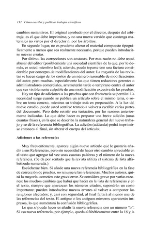 132 Cómo escribir y publicar trabajos científicos 
cambios sustantivos. El original aprobado por el director, después del arbi-traje, 
es el que debe imprimirse, y no una nueva versión que contenga ma-teriales 
no vistos por el director ni por los árbitros. 
En segundo lugar, no es prudente alterar el material compuesto tipográ-ficamente 
a menos que sea realmente necesario, porque pueden introducir-se 
nuevas erratas. 
Por último, las correcciones son costosas. Por esta razón no debe usted 
abusar del editor (posiblemente una sociedad científica de la que, por lo de-más, 
es usted miembro leal); además, puede toparse con una factura consi-derable 
por concepto de modificaciones del autor. La mayoría de las revis-tas 
se hacen cargo de los costos de un número razonable de modificaciones 
del autor, pero muchas, especialmente las que tienen redactores gerentes o 
administradores comerciales, arremeterán tarde o temprano contra el autor 
que sea visiblemente culpable de una modificación excesiva de las pruebas. 
Hay un tipo de adiciones a las pruebas que con frecuencia se permite. La 
necesidad surge cuando se publica un artículo sobre el mismo tema, o so-bre 
un tema conexo, mientras su trabajo está en preparación. A la luz del 
nuevo estudio, puede usted sentirse tentado a volver a escribir varias partes 
del documento. Pero debe resistir esa tentación, por las razones anterior-mente 
indicadas. Lo que debe hacer es preparar una breve adición (unas 
cuantas frases), en la que se describa la naturaleza general del nuevo traba-jo 
y se dé la referencia bibliográfica. La adición (addenda) podrá imprimir-se 
entonces al final, sin alterar el cuerpo del artículo. 
Adiciones a las referencias 
Muy frecuentemente, aparece algún nuevo artículo que le gustaría aña-dir 
a sus Referencias, pero sin necesidad de hacer otro cambio apreciable en 
el texto que agregar tal vez unas cuantas palabras y el número de la nueva 
referencia. (Se da por sentado que la revista utiliza el sistema de lista alfa-betizada 
numerada.) 
Escúcheme bien. Si añade una nueva referencia bibliográfica en la fase 
de corrección de pruebas, no renumere las referencias. Muchos autores, qui-zá 
la mayoría, cometen este grave error. Se considera grave por varias razo-nes: 
los muchos cambios que habrá que hacer en la lista de referencias y en 
el texto, siempre que aparezcan los números citados, supondrán un costo 
importante; pueden introducirse nuevos errores al volver a componer los 
renglones afectados; y, casi con seguridad, al final faltará al menos una de 
las referencias del texto. El antiguo o los antiguos números aparecerán im-presos, 
lo que aumentará la confusión bibliográfica. 
Lo que sí puede hacer es añadir la nueva referencia con un número “a”. 
Si esa nueva referencia, por ejemplo, queda alfabéticamente entre la 16 y la 
 