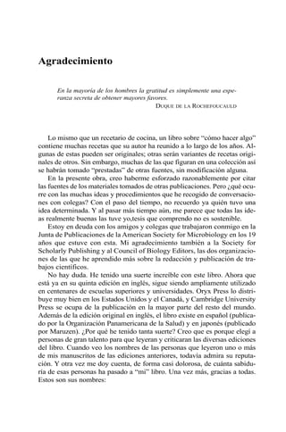 Agradecimiento 
En la mayoría de los hombres la gratitud es simplemente una espe-ranza 
secreta de obtener mayores favores. 
DUQUE DE LA ROCHEFOUCAULD 
Lo mismo que un recetario de cocina, un libro sobre “cómo hacer algo” 
contiene muchas recetas que su autor ha reunido a lo largo de los años. Al-gunas 
de estas pueden ser originales; otras serán variantes de recetas origi-nales 
de otros. Sin embargo, muchas de las que figuran en una colección así 
se habrán tomado “prestadas” de otras fuentes, sin modificación alguna. 
En la presente obra, creo haberme esforzado razonablemente por citar 
las fuentes de los materiales tomados de otras publicaciones. Pero ¿qué ocu-rre 
con las muchas ideas y procedimientos que he recogido de conversacio-nes 
con colegas? Con el paso del tiempo, no recuerdo ya quién tuvo una 
idea determinada. Y al pasar más tiempo aún, me parece que todas las ide-as 
realmente buenas las tuve yo,tesis que comprendo no es sostenible. 
Estoy en deuda con los amigos y colegas que trabajaron conmigo en la 
Junta de Publicaciones de la American Society for Microbiology en los 19 
años que estuve con esta. Mi agradecimiento también a la Society for 
Scholarly Publishing y al Council of Biology Editors, las dos organizacio-nes 
de las que he aprendido más sobre la redacción y publicación de tra-bajos 
científicos. 
No hay duda. He tenido una suerte increíble con este libro. Ahora que 
está ya en su quinta edición en inglés, sigue siendo ampliamente utilizado 
en centenares de escuelas superiores y universidades. Oryx Press lo distri-buye 
muy bien en los Estados Unidos y el Canadá, y Cambridge University 
Press se ocupa de la publicación en la mayor parte del resto del mundo. 
Además de la edición original en inglés, el libro existe en español (publica-do 
por la Organización Panamericana de la Salud) y en japonés (publicado 
por Maruzen). ¿Por qué he tenido tanta suerte? Creo que es porque elegí a 
personas de gran talento para que leyeran y criticaran las diversas ediciones 
del libro. Cuando veo los nombres de las personas que leyeron uno o más 
de mis manuscritos de las ediciones anteriores, todavía admira su reputa-ción. 
Y otra vez me doy cuenta, de forma casi dolorosa, de cuánta sabidu-ría 
de esas personas ha pasado a “mi” libro. Una vez más, gracias a todas. 
Estos son sus nombres: 
 